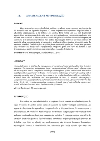 [ 131 ]
11. ARMAZENAGEM E MOVIMENTAÇÃO
RESUMO
O presente artigo tem por finalidade analisar a gestão da armazenagem e movimentação
de materiais em um operador logístico. O tema proposto tem importante impacto sobre a
eficiência organizacional e na redução dos custos, desta forma tem sido um diferencial
competitivo nas empresas deste setor que vem apresentando um crescimento acelerado nos
últimos anos no Brasil. A Movimentação e Armazenagem de Materiais tratam de uma operação
complexa e de extrema importância para cadeia de produção dentro de diversos âmbitos. O
controle sobre a movimentação e transporte é vital para sobrevivência e competitividade da
empresa, devido à flexibilização e a agilização do sistema de produção. Porém para que esse
seja eficiente são necessários equipamentos adequados para cada tipo de material a ser
transportado, o que irá contribuir para uma melhor execução desta tarefa.
Palavras-chave: Armazenagem, Movimentação, Layout
ABSTRACT
This article aims to analyze the management of storage and materials handling in a logistics
operator. The theme has an important impact on organizational efficiency and reducing costs
in this way has been a competitive advantage in enterprises of this sector which has shown
rapid growth in recent years in Brazil. The movement and storage of materials dealing with a
complex operation and of extreme importance to the production chain within several âmbito.
Control over the movement and transportation is vital to survival andcompany's
competitiveness, due to flexibility and streamlinedproduction system. However in order for this
to be effective they require appropriate equipment for each type of material to be transported,
which will contribute to a better implementation of this task.
Keywords: Storage, Movement, Layout
INTRODUÇÃO
Em meio a um mercado dinâmico, as empresas devem procurar a melhoria continua de
seus processos de gestão, como forma de adquirir ou manter vantagem competitiva. As
operações logísticas dos operadores compreendendo as diversas formas de armazenagem e
movimentação. Os resultados da investigação mostram que a organização vem desenvolvendo
esforços continuados melhoria dos processos de logística. A pesquisa mostrou uma série de
atributos e variáveis positivas e evidenciando a importância de planejar as funções e tarefas, de
trabalhar com foco no cliente, no aperfeiçoamento dos recursos humanos, financeiros,
tecnológicos visando a maximização dos resultados para todos aqueles que direta ou
 