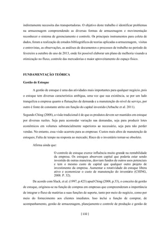[ 132 ]
indiretamente necessita das transportadoras. O objetivo deste trabalho é identificar problemas
na armazenagem compreendendo as diversas formas de armazenagem e movimentação
reconhecer o sistema de gerenciamento e controle. Os principais instrumentos para coleta de
dados, foram a realização de estudos bibliográficosde teorias aplicadas a armazenagem, visitas
e entrevistas, as observações, as análises de documentos e processos de trabalho no período de
fevereiro a outubro do ano de 2013, onde foi possível elaborar um plano de melhoria visando a
otimização no fluxo, controle das mercadorias e maior aproveitamento do espaço físico.
FUNDAMENTAÇÃO TEÓRICA
Gestão de Estoque
A gestão de estoque é uma das atividades mais importantes para qualquer negócio, pois
o estoque tem diversas característica ambígua, uma vez que sua existência, se por um lado
tranquiliza a empresa quanto a flutuações de demanda e a manutenção do nível de serviço, por
outro é fonte de constante atrito em função do capital investido (Arbache et al. 2011).
Segundo Ching (2008), a visão tradicional é de que os produtos devem ser mantidos em estoque
por diversas razões. Seja para acomodar variação nas demandas, seja para produzir lotes
econômicos em volumes substancialmente superiores ao necessário, seja para não perder
vendas. No entanto, essa visão acarreta para as empresas: Custos mais altos de manutenção de
estoques; Falta de tempo na resposta ao mercado; Risco de o inventário tornar-se obsoleto.
Afirma ainda que:
O controle de estoque exerce influência muito grande na rentabilidade
da empresa. Os estoques absorvem capital que poderia estar sendo
investido de outras maneiras, desviam fundos de outros usos potenciais
e tem o mesmo custo de capital que qualquer outro projeto de
investimento da empresa. Aumentar a rotatividade do estoque libera
ativo e economizar o custo de manutenção do inventário (CHING,
2008. P. 32).
De acordo com Slack, et al. (1997, p.423) apud Ching (2008, p.33), o conceito de gestão
de estoque, originou-se na função de compras em empresas que compreenderam a importância
de integrar o fluxo de matérias a suas funções de suporte, tanto por meio do negócio, como por
meio do fornecimento aos clientes imediatos. Isso inclui a função de comprar, de
acompanhamento, gestão de armazenagem, planejamento e controle de produção e gestão de
 
