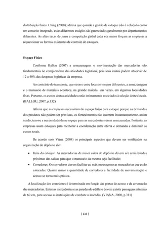[ 133 ]
distribuição física. Ching (2008), afirma que quando a gestão de estoque não é colocada como
um conceito integrado, esses diferentes estágios são gerenciados geralmente por departamentos
diferentes. As altas taxas de juros e competição global cada vez maior forçam as empresas a
requestionar as formas existentes de controle de estoques.
Espaço Físico
Conforme Ballou (2007) a armazenagem e movimentação das mercadorias são
fundamentais no complemento das atividades logísticas, pois seus custos podem absorver de
12 a 40% das despesas logísticas da empresa.
Ao contrário do transporte, que ocorre entre locais e tempos diferentes, a armazenagem
e o manuseio de materiais acontece, na grande maioria das vezes, em algumas localidades
fixas. Portanto, os custos destas atividades estão intimamente associados à seleção destes locais.
(BALLOU, 2007, p.152)
Afirma que as empresas necessitam do espaço físico para estoque porque as demandas
dos produtos não podem ser previstas, os fornecimentos não ocorrem instantaneamente, assim
sendo, tem-se a necessidade desse espaço para as mercadorias serem armazenadas. Portanto, as
empresas usam estoques para melhorar a coordenação entre oferta e demanda e diminuir os
custos totais.
De acordo com Viana (2008) os principais aspectos que devem ser verificados na
organização do depósito são:
• Itens do estoque: As mercadorias de maior saída do depósito devem ser armazenadas
próximas das saídas para que o manuseio da mesma seja facilitado;
• Corredores: Os corredores devem facilitar ao máximoo acesso as mercadorias que estão
estocadas. Quanto maior a quantidade de corredores a facilidade de movimentação e
acesso se torna mais prática.
A localização dos corredores é determinada em função das portas de acesso e da arrumação
das mercadorias. Entre as mercadorias e as paredesdo edifício devem existir passagens mínimas
de 60 cm, para acesso as instalações de combate a incêndio. (VIANA, 2008, p.311)
 