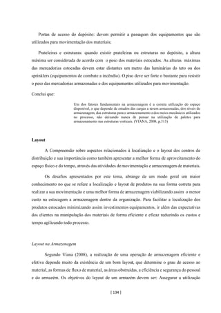[ 134 ]
Portas de acesso do depósito: devem permitir a passagem dos equipamentos que são
utilizados para movimentação dos materiais;
Prateleiras e estruturas: quando existir prateleiras ou estruturas no depósito, a altura
máxima ser considerada de acordo com o peso dos materiais estocados. As alturas máximas
das mercadorias estocadas devem estar distantes um metro das luminárias do teto ou dos
sprinklers (equipamentos de combate a incêndio). O piso deve ser forte o bastante para resistir
o peso das mercadorias armazenadas e dos equipamentos utilizados para movimentação.
Conclui que:
Um dos fatores fundamentais na armazenagem é a correta utilização do espaço
disponível, o que depende de estudos das cargas a serem armazenadas, dos níveis de
armazenagem, das estruturas para o armazenamento edos meios mecânicos utilizados
no processo, não deixando nunca de pensar na utilização de paletes para
armazenamento nas estruturas verticais. (VIANA, 2008, p.313)
Layout
A Compreensão sobre aspectos relacionados à localização e o layout dos centros de
distribuição e sua importância como também apresentar a melhor forma de aproveitamento do
espaço físico e do tempo, através das atividades de movimentação e armazenagem de materiais.
Os desafios apresentados por este tema, abrange de um modo geral um maior
conhecimento no que se refere a localização e layout de produtos na sua forma correta para
realizar a sua movimentação e uma melhor forma de armazenagem viabilizando assim o menor
custo na estocagem a armazenagem dentro da organização. Para facilitar a localização dos
produtos estocados minimizando assim investimentos equipamentos, ir além das expectativas
dos clientes na manipulação dos materiais de forma eficiente e eficaz reduzindo os custos e
tempo agilizando todo processo.
Layout na Armazenagem
Segundo Viana (2008), a realização de uma operação de armazenagem eficiente e
efetiva depende muito da existência de um bom layout, que determine o grau de acesso ao
material, as formas de fluxo de material, as áreasobstruídas, a eficiência e segurança do pessoal
e do armazém. Os objetivos do layout de um armazém devem ser: Assegurar a utilização
 