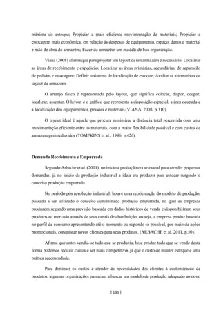 [ 135 ]
máxima do estoque; Propiciar a mais eficiente movimentação de materiais; Propiciar a
estocagem mais econômica, em relação às despesas de equipamento, espaço, danos e material
e mão de obra do armazém; Fazer do armazém um modelo de boa organização.
Viana (2008) afirma que para projetar um layout deum armazém é necessário: Localizar
as áreas de recebimento e expedição; Localizar as áreas primárias, secundárias, de separação
de pedidos e estocagem; Definir o sistema de localização de estoque; Avaliar as alternativas de
layout de armazém.
O arranjo físico é representado pelo layout, que significa colocar, dispor, ocupar,
localizar, assentar. O layout é o gráfico que representa a disposição espacial, a área ocupada e
a localização dos equipamentos, pessoas e materiais (VIANA, 2008, p.310).
O layout ideal é aquele que procura minimizar a distância total percorrida com uma
movimentação eficiente entre os materiais, com a maior flexibilidade possível e com custos de
armazenagem reduzidos (TOMPKINS et al., 1996. p.426).
Demanda Recebimento e Empurrada
Segundo Arbache et al. (2011), no inicio a produção era artesanal para atender pequenas
demandas, já no inicio da produção industrial a ideia era produzir para estocar surgindo o
conceito produção empurrada.
No período pós revolução industrial, houve uma reorientação do modelo de produção,
passado a ser utilizado o conceito denominado produção empurrada, no qual as empresas
produzem segundo uma previsão baseada em dados históricos de venda e disponibilizam seus
produtos ao mercado através de seus canais de distribuição, ou seja, a empresa produz baseada
no perfil de consumo apresentando até o momento ou supondo se possível, por meio de ações
promocionais, conquistar novos clientes para seus produtos. (ARBACHE et al. 2011, p.50).
Afirma que antes vendia-se tudo que se produzia, hoje produz tudo que se vende desta
forma podemos reduzir custos e ser mais competitivos já que o custo de manter estoque é uma
prática recomendada.
Para diminuir os custos e atender às necessidades dos clientes à customização de
produtos, algumas organizações passaram a buscar um modelo de produção adequado ao novo
 