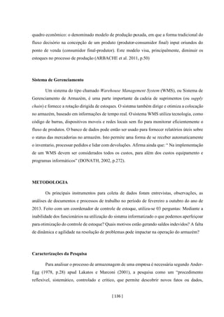 [ 136 ]
quadro econômico: o denominado modelo de produção puxada, em que a forma tradicional do
fluxo decisório na concepção de um produto (produtor-consumidor final) input oriundos do
ponto de venda (consumidor final-produtor). Este modelo visa, principalmente, diminuir os
estoques no processo de produção (ARBACHE et al. 2011, p.50)
Sistema de Gerenciamento
Um sistema do tipo chamado Warehouse Management System (WMS), ou Sistema de
Gerenciamento de Armazém, é uma parte importante da cadeia de suprimentos (ou supply
chain) e fornece a rotação dirigida de estoques. O sistema também dirige e otimiza a colocação
no armazém, baseado em informações de tempo real. O sistema WMS utiliza tecnologia, como
código de barras, dispositivos moveis e redes locais sem fio para monitorar eficientemente o
fluxo de produtos. O banco de dados pode então ser usado para fornecer relatórios úteis sobre
o status das mercadorias no armazém. Isto permite uma forma de se receber automaticamente
o inventario, processar pedidos e lidar com devoluções. Afirma ainda que: “ Na implementação
de um WMS devem ser considerados todos os custos, para além dos custos equipamento e
programas informáticos” (DONATH, 2002, p.272).
METODOLOGIA
Os principais instrumentos para coleta de dados foram entrevistas, observações, as
análises de documentos e processos de trabalho no período de fevereiro a outubro do ano de
2013. Feito com um coordenador de controle de estoque, utiliza-se 03 perguntas: Mediante a
inabilidade dos funcionários na utilização do sistema informatizado o que podemos aperfeiçoar
para otimização do controle de estoque? Quais motivos estão gerando saldos indevidos? A falta
de dinâmica e agilidade na resolução de problemas pode impactar na operação do armazém?
Caracterizações da Pesquisa
Para analisar o processo de armazenagem de uma empresa é necessária segundo Ander-
Egg (1978, p.28) apud Lakatos e Marconi (2001), a pesquisa como um “procedimento
reflexível, sistemático, controlado e crítico, que permite descobrir novos fatos ou dados,
 