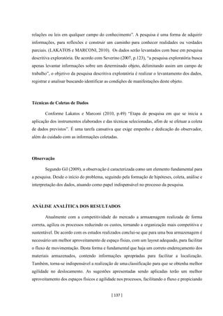 [ 137 ]
relações ou leis em qualquer campo do conhecimento”. A pesquisa é uma forma de adquirir
informações, para reflexões e construir um caminho para conhecer realidades ou verdades
parciais. (LAKATOS e MARCONI, 2010). Os dados serão levantados com base em pesquisa
descritiva exploratória. De acordo com Severino (2007, p.123), “a pesquisa exploratória busca
apenas levantar informações sobre um determinado objeto, delimitando assim um campo de
trabalho”, o objetivo da pesquisa descritiva exploratória é realizar o levantamento dos dados,
registrar e analisar buscando identificar as condições de manifestações deste objeto.
Técnicas de Coletas de Dados
Conforme Lakatos e Marconi (2010, p.49) “Etapa de pesquisa em que se inicia a
aplicação dos instrumentos elaborados e das técnicas selecionadas, afim de se efetuar a coleta
de dados previstos”. É uma tarefa cansativa que exige empenho e dedicação do observador,
além do cuidado com as informações coletadas.
Observação
Segundo Gil (2009), a observação é caracterizada como um elemento fundamental para
a pesquisa. Desde o início do problema, seguindo pela formação de hipóteses, coleta, análise e
interpretação dos dados, atuando como papel indispensável no processo da pesquisa.
ANÁLISE ANALÍTICA DOS RESULTADOS
Atualmente com a competitividade do mercado a armazenagem realizada de forma
correta, agiliza os processos reduzindo os custos, tornando a organização mais competitiva e
sustentável. De acordo com os estudos realizados conclui-se que para uma boa armazenagem é
necessário um melhor aproveitamento de espaço físico, com um layout adequado, para facilitar
o fluxo de movimentação. Desta forma e fundamental que haja um correto endereçamento dos
materiais armazenados, contendo informações apropriadas para facilitar a localização.
Também, torna-se indispensável a realização de uma classificação para que se obtenha melhor
agilidade no deslocamento. As sugestões apresentadas sendo aplicadas terão um melhor
aproveitamento dos espaços físicos e agilidade nos processos, facilitando o fluxo e propiciando
 