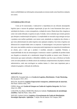 [ 138 ]
maior confiabilidade nas informações armazenadas nosistema tendo como benefícios reduções
nos custos.
CONSIDERAÇÕES FINAIS
Como já foi mencionado, é indiscutível a importância de um eficiente desempenho
logístico para o sucesso de qualquer organização, já que ela é uma ferramenta chave para a
satisfação de clientes, e como consequência, a redução de custos. Diante desse fato, imagina-se
como vem sendo efetuada a Logística no país, Contudo, vale-se salientar que existem gestores
que almejam a modernização da logística. A complexidade no mercado exige entregar serviços
e produtos com melhor qualidade a um menor custo, atendendo as exigências dos clientes, o
que torna administração da cadeia logística uma operação complexa. Isso torna a logística um
diferencial de competividade entre as empresas. A armazenagem é um processo logístico de
alto custo, mas também constitui-se numa peça muitoimportante nos requisitos de atendimento
ao cliente, pois é nele que o produto é recebido, estocado e expedido. Portanto, a
responsabilidade da área de armazenagem é manusear e manter a qualidade do produto desde
sua chegada ao armazém até o atendimento integral do pedido ao menor custo. Portanto, é
interessante que sejam realizados e difundidos trabalhos cujo foco seja a eficiência na Gestão
como um todo podendo ser obtidas através de mudanças comportamentais da própria estrutura
administrativa, onde uma reciclagem na conduta interna é o fator mais importante para a
redução de gargalos e obtenção de melhorias.
REFERÊNCIAS
ARBACHE, Fernando Saba et al. Gestão de Logística, Distribuição e Trade Marketing.
Rio de janeiro: FGV, 2011.
BALLOU, Ronald H. Logística Empresarial: transportes, administração de materiais.
São Paulo: Editora Atlas, 1993.
CHING, Hong yuh. Gestão de Estoques na Cadeia de Logística Integrada. São Paulo:
Atlas S.A, 2008.
LAKATOS, Eva Maria; MARCONI, Marina de Andrade. Fundamentos de metodologia
científica. 7.ed. São Paulo: Atlas, 2010.
NOVAES, Antônio Galvão. Logística e Gerenciamento da Cadeia de Distribuição:
Estratégia, Operação e Aplicação. 1ª edição. Rio de Janeiro: Ed. Campus, 2001.
 