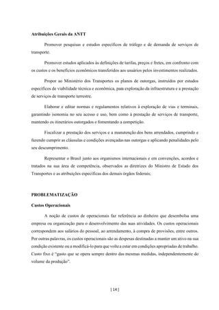 [ 14 ]
Atribuições Gerais da ANTT
Promover pesquisas e estudos específicos de tráfego e de demanda de serviços de
transporte.
Promover estudos aplicados às definições de tarifas, preços e fretes, em confronto com
os custos e os benefícios econômicos transferidos aos usuários pelos investimentos realizados.
Propor ao Ministério dos Transportes os planos de outorgas, instruídos por estudos
específicos de viabilidade técnica e econômica, para exploração da infraestrutura e a prestação
de serviços de transporte terrestre.
Elaborar e editar normas e regulamentos relativos à exploração de vias e terminais,
garantindo isonomia no seu acesso e uso, bem como à prestação de serviços de transporte,
mantendo os itinerários outorgados e fomentando a competição.
Fiscalizar a prestação dos serviços e a manutenção dos bens arrendados, cumprindo e
fazendo cumprir as cláusulas e condições avençadas nas outorgas e aplicando penalidades pelo
seu descumprimento.
Representar o Brasil junto aos organismos internacionais e em convenções, acordos e
tratados na sua área de competência, observados as diretrizes do Ministro de Estado dos
Transportes e as atribuições específicas dos demais órgãos federais;
PROBLEMATIZAÇÃO
Custos Operacionais
A noção de custos de operacionais faz referência ao dinheiro que desembolsa uma
empresa ou organização para o desenvolvimento das suas atividades. Os custos operacionais
correspondem aos salários do pessoal, ao arrendamento, à compra de provisões, entre outros.
Por outras palavras, os custos operacionais são as despesas destinadas a manter um ativo na sua
condição existente ou a modificá-lo para que voltea estar em condições apropriadas de trabalho.
Custo fixo é “gasto que se opera sempre dentro das mesmas medidas, independentemente do
volume da produção”.
 