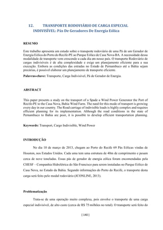 [ 140 ]
12. TRANSPORTE RODOVIÁRIO DE CARGA ESPECIAL
INDIVISÍVEL: Pás De Geradores De Energia Eólica
RESUMO
Este trabalho apresenta um estudo sobre o transporte rodoviário de uma Pá de um Gerador de
Energia Eólica do Porto do Recife-PE ao Parque Eólico de Casa Nova-BA. A necessidade dessa
modalidade de transporte vem crescendo a cada dia em nosso país. O transporte Rodoviário de
cargas indivisíveis é de alta complexidade e exige um planejamento eficiente para a sua
execução. Embora as condições das estradas no Estado de Pernambuco até a Bahia sejam
precárias, é possível elaborar um planejamento de transporte eficiente.
Palavras-chave: Transporte, Carga Indivisível, Pá de Gerador de Energia.
ABSTRACT
This paper presents a study on the transport of a Spade a Wind Power Generator the Port of
Recife-PE to the Casa Nova, Bahia Wind Farm. The need for this mode of transport is growing
every day in our country. The Road carriage of indivisible loads is highly complex and requires
efficient planning for its implementation. Although the road conditions in the state of
Pernambuco to Bahia are poor, it is possible to develop efficient transportation planning.
Keywords: Transport, Cargo Indivisible, Wind Power
INTRODUÇÃO
No dia 10 de março de 2013, chegam ao Porto do Recife 69 Pás Eólicas vindas de
Houston, nos Estados Unidos. Cada uma tem uma estrutura de 40m de comprimento e pesam
cerca de nove toneladas. Essas pás de gerador de energia eólica foram encomendadas pela
CHESF – Companhia Hidrelétrica do São Francisco para serem instaladas no Parque Eólico de
Casa Nova, no Estado da Bahia. Segundo informações do Porto do Recife, o transporte desta
carga será feito pelo modal rodoviário (JCONLINE, 2013).
Problematização
Trata-se de uma operação muito complexa, pois envolve o transporte de uma carga
especial indivisível, de alto custo (cerca de R$ 75 milhões no total). O transporte será feito do
 