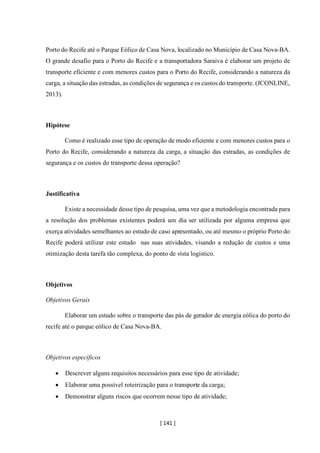 [ 141 ]
Porto do Recife até o Parque Eólico de Casa Nova, localizado no Município de Casa Nova-BA.
O grande desafio para o Porto do Recife e a transportadora Saraiva é elaborar um projeto de
transporte eficiente e com menores custos para o Porto do Recife, considerando a natureza da
carga, a situação das estradas, as condições de segurança e os custos do transporte. (JCONLINE,
2013).
Hipótese
Como é realizado esse tipo de operação de modo eficiente e com menores custos para o
Porto do Recife, considerando a natureza da carga, a situação das estradas, as condições de
segurança e os custos do transporte dessa operação?
Justificativa
Existe a necessidade desse tipo de pesquisa, uma vez que a metodologia encontrada para
a resolução dos problemas existentes poderá um dia ser utilizada por alguma empresa que
exerça atividades semelhantes ao estudo de caso apresentado, ou até mesmo o próprio Porto do
Recife poderá utilizar este estudo nas suas atividades, visando a redução de custos e uma
otimização desta tarefa tão complexa, do ponto de vista logístico.
Objetivos
Objetivos Gerais
Elaborar um estudo sobre o transporte das pás de gerador de energia eólica do porto do
recife até o parque eólico de Casa Nova-BA.
Objetivos específicos
• Descrever alguns requisitos necessários para esse tipo de atividade;
• Elaborar uma possível roteirização para o transporte da carga;
• Demonstrar alguns riscos que ocorrem nesse tipo de atividade;
 
