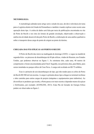 [ 142 ]
METODOLOGIA
A metodologia adotada neste artigo será o estudo de caso, devido à relevância do tema
para a Logística dentro do Estado de Pernambuco e também visando explicar como ocorre uma
operação deste tipo. A coleta de dados será feita por meio de publicações encontradas no site
do Porto do Recife e nos sites de Jornais de grande circulação, objetivando a observação e
análise da atividade desenvolvida pelo Porto do Recife, a elaboração de uma análise qualitativa
sobre o transporte dessa carga do ponto de origem ao ponto de destino.
CHEGADA DAS PÁS EÓLICAS AO PORTO O RECIFE
O Porto do Recife deu início na madrugada do domingo (10/03) - e segue na manhã de
segunda-feira - ao processo de desembarque de 69 pás eólicas, vindas de Houston, nos Estados
Unidos, que podemos observar na figura 1. As estruturas têm, cada uma, 40 metros de
comprimento e foram encomendadas pela Chesf. Seguirão, nos próximos dias, para Bahia, para
serem instaladas no parque eólico de Casa Nova. A carga está avaliada em R$ 75 milhões.
Esse é o primeiro de seis desembarques do tipo, que irão render para os cofres do Porto
do Recife R$ 500 mil em receitas. A carga é a primeira desse tipo a chegar no terminal recifense
e abre caminho para outras cargas de projeto (máquinas e equipamentos para indústrias). Ao
diversificar os produtos que recebe, o Porto passa a ter mais receita e depender menos de açúcar
e fertilizantes, por exemplo. (JCONLINE, 2013). Estas Pás de Gerador de Energia Eólica
podem ser observadas na figura 1.
 