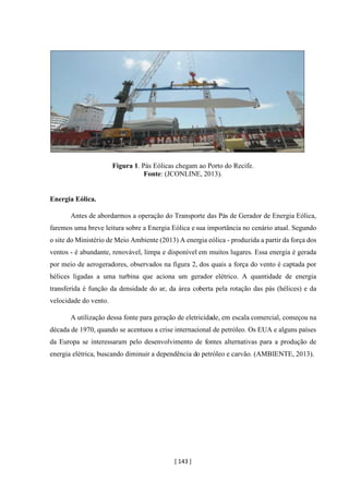 [ 143 ]
Figura 1. Pás Eólicas chegam ao Porto do Recife.
Fonte: (JCONLINE, 2013).
Energia Eólica.
Antes de abordarmos a operação do Transporte das Pás de Gerador de Energia Eólica,
faremos uma breve leitura sobre a Energia Eólica e sua importância no cenário atual. Segundo
o site do Ministério de Meio Ambiente (2013) A energia eólica - produzida a partir da força dos
ventos - é abundante, renovável, limpa e disponível em muitos lugares. Essa energia é gerada
por meio de aerogeradores, observados na figura 2, dos quais a força do vento é captada por
hélices ligadas a uma turbina que aciona um gerador elétrico. A quantidade de energia
transferida é função da densidade do ar, da área coberta pela rotação das pás (hélices) e da
velocidade do vento.
A utilização dessa fonte para geração de eletricidade, em escala comercial, começou na
década de 1970, quando se acentuou a crise internacional de petróleo. Os EUA e alguns países
da Europa se interessaram pelo desenvolvimento de fontes alternativas para a produção de
energia elétrica, buscando diminuir a dependência do petróleo e carvão. (AMBIENTE, 2013).
 