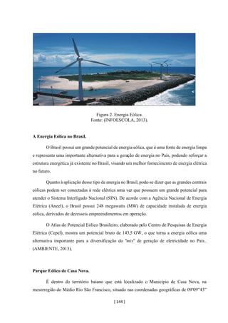 [ 144 ]
Figura 2. Energia Eólica.
Fonte: (INFOESCOLA, 2013).
A Energia Eólica no Brasil.
O Brasil possui um grande potencial de energia eólica, que é uma fonte de energia limpa
e representa uma importante alternativa para a geração de energia no País, podendo reforçar a
estrutura energética já existente no Brasil, visando um melhor fornecimento de energia elétrica
no futuro.
Quanto à aplicação desse tipo de energia no Brasil,pode-se dizer que as grandes centrais
eólicas podem ser conectadas à rede elétrica uma vez que possuem um grande potencial para
atender o Sistema Interligado Nacional (SIN). De acordo com a Agência Nacional de Energia
Elétrica (Aneel), o Brasil possui 248 megawatts (MW) de capacidade instalada de energia
eólica, derivados de dezesseis empreendimentos em operação.
O Atlas do Potencial Eólico Brasileiro, elaborado pelo Centro de Pesquisas de Energia
Elétrica (Cepel), mostra um potencial bruto de 143,5 GW, o que torna a energia eólica uma
alternativa importante para a diversificação do "mix" de geração de eletricidade no País..
(AMBIENTE, 2013).
Parque Eólico de Casa Nova.
É dentro do território baiano que está localizado o Município de Casa Nova, na
mesorregião do Médio Rio São Francisco, situado nas coordenadas geográficas de 09º09”43”
 