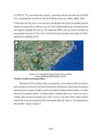 [ 145 ]
S e 40º58’15” W, como observado na figura 3, possuindo uma área em torno dos 9.647,069
km² e, uma população em 2010 em torno de 64.940 de acordo com o IBGE. (IBGE, 2010).
O Município de Casa Nova é uma das áreas consideradas pela Chesf com grande potencial
gerador de energia eólica. O Parques que está sendo implementado nesse município possuirá
uma potência instalada de cerca de 180 magawatts (MW), com um numero estimado de
aerogeradores em torno de 120 e, com a extensão dos acessos girando numa média de 55 Km.
(PACHECO; SANTOS, 2013).
Figura 3.Localização do Parque Eólico de Casa Nova.
Fonte: (DOISAENGENHARIA, 2013).
Turbina Geradora de Energia Eólica.
Para Krauter (2013), turbina eólica, ou aerogerador, é uma máquina eólica que absorve
parte da potência cinética do vento através de um rotor aerodinâmico, convertendo em potência
mecânica de eixo (torque x rotação), a qual é convertida em potência elétrica (tensão x corrente)
através de um gerador elétrico. A turbina eólica é composta pelo rotor e pela torre que o
sustenta, pela transmissão/multiplicação e pelo conversor. Ela pode extrair energia cinética
somente do ar que passa através da área interceptada pelas pás rotativas. Esse procedimento
está ilustrado a seguir na figura 4.
 