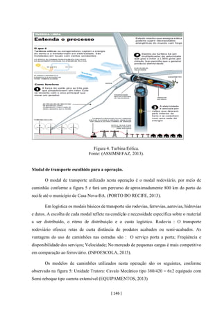 [ 146 ]
Figura 4. Turbina Eólica.
Fonte: (ASSIMSEFAZ, 2013).
Modal de transporte escolhido para a operação.
O modal de transporte utilizado nesta operação é o modal rodoviário, por meio de
caminhão conforme a figura 5 e fará um percurso de aproximadamente 800 km do porto do
recife até o município de Casa Nova-BA. (PORTO DO RECIFE, 2013).
Em logística os modais básicos de transporte são rodovias, ferrovias, aerovias, hidrovias
e dutos. A escolha de cada modal reflete na condição e necessidade específica sobre o material
a ser distribuído, o ritmo de distribuição e o custo logístico. Rodovia : O transporte
rodoviário oferece rotas de curta distância de produtos acabados ou semi-acabados. As
vantagens do uso de caminhões nas estradas são : O serviço porta a porta; Freqüência e
disponibilidade dos serviços; Velocidade; No mercado de pequenas cargas é mais competitivo
em comparação ao ferroviário. (INFOESCOLA, 2013).
Os modelos de caminhões utilizados nesta operação são os seguintes, conforme
observado na figura 5: Unidade Tratora: Cavalo Mecânico tipo 380/420 = 6x2 equipado com
Semi-reboque tipo carreta extensível (EQUIPAMENTOS, 2013)
 