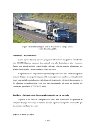 [ 147 ]
Figura 5.Caminhão carregado com Pá de Gerador de Energia Eólica.
Fonte: (REGIÃO, 2013).
Conceito de Carga Indivisível.
É uma espécie de carga especial, que geralmente está fora dos padrões estabelecidos
pelo CONTRAN para o transporte convencional, seja pelas dimensões ou peso excessivo.
Requer uma atenção especial e deve atender a diversos critérios para que seja possível um
veículo transitar pelas vias terrestres com tal tipo de carga.
Carga indivisível é carga unitária, representada por uma única peça estrutural ou por um
conjunto de peças fixadas por rebitagem, solda ou outro processo, para fins de utilização direta
como peça acabada ou ainda, como parte integrante de conjuntos estruturais de montagem ou
de máquinas ou equipamentos e que pela sua complexidade, só possa ser montada em
instalações apropriadas; (CONTRAN, 2004).
Legislação relativa ao caso e documentação necessária para a operação
Segundo o site Guia do Transportador (2013), para a realização de operações de
transporte de carga indivisível, as empresas possuem algumas das seguintes necessidades que
precisam ser atendidas, tais como:
Cálculo de Taxas e Tarifas.
 