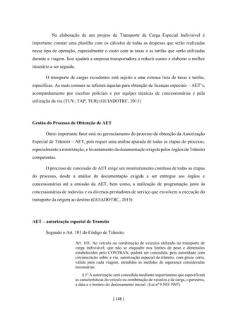 [ 148 ]
Na elaboração de um projeto de Transporte de Carga Especial Indivisível é
importante constar uma planilha com os cálculos de todas as despesas que serão realizadas
nesse tipo de operação, especialmente o custo com as taxas e as tarifas que serão utilizadas
durante a viagem. Isso ajudará a empresa transportadora a reduzir custos e elaborar o melhor
itinerário a ser seguido.
O transporte de cargas excedentes está sujeito a uma extensa lista de taxas e tarifas,
específicas. As mais comuns se referem àquelas para obtenção de licenças especiais – AET’s,
acompanhamento por escoltas policiais e por equipes técnicas de concessionárias e pela
utilização da via (TUV; TAP; TUR) (GUIADOTRC, 2013)
Gestão do Processo de Obtenção de AET
Outro importante fator está no gerenciamento do processo de obtenção da Autorização
Especial de Trânsito – AET, pois requer uma análise apurada de todas as etapas do processo,
especialmente a roteirização, e levantamento da documentação exigida pelos órgãos de Trânsito
competentes.
O processo de concessão de AET exige um monitoramento contínuo de todas as etapas
do processo, desde a análise da documentação exigida a ser entregue aos órgãos e
concessionárias até a emissão da AET, bem como, a realização de programação junto às
concessionárias de rodovias e os diversos prestadores de serviço que envolvem a execução do
transporte da origem ao destino (GUIADOTRC, 2013)
AET – autorização especial de Transito
Segundo o Art. 101 do Código de Trânsito:
Art. 101. Ao veículo ou combinação de veículos utilizado no transporte de
carga indivisível, que não se enquadre nos limites de peso e dimensões
estabelecidos pelo CONTRAN, poderá ser concedida, pela autoridade com
circunscrição sobre a via, autorização especial de trânsito, com prazo certo,
válida para cada viagem, atendidas as medidas de segurança consideradas
necessárias.
§ 1º A autorização será concedida medianterequerimento que especificará
as características do veículo ou combinação de veículos e de carga, o percurso,
a data e o horário do deslocamento inicial. (Lei nº 9.503/1997).
 