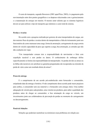 [ 15 ]
O custo do transporte, segundo Bowersox (2001 apud Pires, 2003), é o pagamento pela
movimentação entre dois pontos geográficos e as despesas relacionadas com o gerenciamento
e a manutenção de estoque em transito. O mesmo autor salienta que os sistemas logísticos
devem ser para utilizar o tipo de transporte que minimize o custo total do sistema.
Perdas e Avarias
De acordo com a pesquisa realizada por gestores de uma transportadora de cargas, um
dos maiores fluxo de perdas e avarias dentro da transportadora e falta de treinamento junto aos
funcionários de como manusear uma carga, forma de arrumação, carregamento da carga correta
dentro do veículo capacidade de peso que suporta a carga, boa arrumação, as estradas que não
dão condições de viajar.
“Um transportador comum tem a responsabilidade de movimentar o frete com
expedição razoável e sem perdas ou danos. O conhecimento de embarque define
especificamente os limites da responsabilidade do transportador. As perdas devido ao atraso ou
às falhas não-razoáveis em satisfazer as garantias programadas são recuperadas na extensão da
perda de valor como um resultado direto do atraso”.
Prazo de entrega
E o cumprimento de um acordo pré-estabelecido entre fornecedor e consumidor,
estipulando data da entrega e horários. O não cumprimento desse acordo pode trazer prejuízos
para ambos, o consumidor sem seu material e o fornecedor com estoque cheio. Uma melhor
adequação do veículo para cada produto, uma vistoria nos produtos, para saber a qualidade dos
produtos antes de chegar ao consumidor, a boa arrumação da carga no veículo, um
investimentos junto aos colaboradores de prevenção de perdas no momento do carregamento
ou descarregamento.
Possíveis Soluções
Soluções que poderiam neutralizar ou minimizar esses problemas em relação aos:
 
