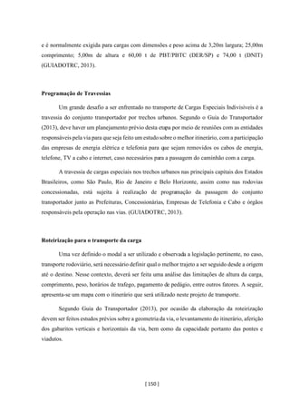 [ 150 ]
e é normalmente exigida para cargas com dimensões e peso acima de 3,20m largura; 25,00m
comprimento; 5,00m de altura e 60,00 t de PBT/PBTC (DER/SP) e 74,00 t (DNIT)
(GUIADOTRC, 2013).
Programação de Travessias
Um grande desafio a ser enfrentado no transporte de Cargas Especiais Indivisíveis é a
travessia do conjunto transportador por trechos urbanos. Segundo o Guia do Transportador
(2013), deve haver um planejamento prévio desta etapa por meio de reuniões com as entidades
responsáveis pela via para que seja feito um estudosobre o melhor itinerário, com a participação
das empresas de energia elétrica e telefonia para que sejam removidos os cabos de energia,
telefone, TV a cabo e internet, caso necessários para a passagem do caminhão com a carga.
A travessia de cargas especiais nos trechos urbanos nas principais capitais dos Estados
Brasileiros, como São Paulo, Rio de Janeiro e Belo Horizonte, assim como nas rodovias
concessionadas, está sujeita à realização de programação da passagem do conjunto
transportador junto as Prefeituras, Concessionárias, Empresas de Telefonia e Cabo e órgãos
responsáveis pela operação nas vias. (GUIADOTRC, 2013).
Roteirização para o transporte da carga
Uma vez definido o modal a ser utilizado e observada a legislação pertinente, no caso,
transporte rodoviário, será necessário definir qual o melhor trajeto a ser seguido desde a origem
até o destino. Nesse contexto, deverá ser feita uma análise das limitações de altura da carga,
comprimento, peso, horários de trafego, pagamento de pedágio, entre outros fatores. A seguir,
apresenta-se um mapa com o itinerário que será utilizado neste projeto de transporte.
Segundo Guia do Transportador (2013), por ocasião da elaboração da roteirização
devem ser feitos estudos prévios sobre a geometria da via, o levantamento do itinerário, aferição
dos gabaritos verticais e horizontais da via, bem como da capacidade portanto das pontes e
viadutos.
 
