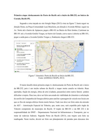 [ 151 ]
Primeira etapa: deslocamento do Porto do Recife até o início da BR-232, no bairro do
Curado, Recife-PE.
Segundo a rota traçada no site Google Maps (2013) vista na figura 7, basta seguir na
direção Oeste, na Praça Comunidade Luso Brasileira, em direção à Avenida Militar; seguir na
Av. Norte até o bairro de Apipucos; pegar a BR-101 no Bairro de Dois Irmãos; Continuar na
BR-101 até a Avenida Getúlio Vargas, no bairro do Curado; curva suave á direita na BR-101;
pegar a saída para a Avenida Getúlio Vargas e, finalmente chegar à BR-232.
Figura 7. Itinerário: Porto do Recife ao Início da BR-232.
Fonte: (GOOGLE MAPS, 2013)
O maior desafio desta primeira etapa é o deslocamento do Porto do Recife até o início
da BR-232, pois é um trecho urbano do Recife e requer muita cautela no trânsito. Ruas
apertadas, fiação de energia, obras de arte (viadutos, passarelas) entre outros fatores podem
dificultar o trajeto. Para isso, deve ser feito um estudo de viabilidade do itinerário e solicitação
de auxílio da Companhia de Energia elétrica para auxiliar a passagem do veículo nos locais em
que os fios de energia elétrica forem muito baixos. Tudo isso deve ser feito antes da emissão
da AET – Autorização Especial de Trânsito, que, neste caso, será expedida pelo órgão de
Trânsito competente do município do Recife. O trajeto da BR-101 e da BR 232 é de
responsabilidade do DNIT – Departamento Nacional de Infraestrutura e Transporte, por se
tratar de rodovias federais. Segundo Porto do Recife (2013), este trajeto será feito na
madrugada. Neste trecho, deverá ser feito um planejamento de paradas para descanso dos
 