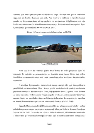 [ 153 ]
contorno que estava previsto para o itinerário da carga. Isso fez com que os caminhões
seguissem em frente e ficassem sem saída. Para resolver o problema os veículos ficaram
parados por horas, aguardando sair de marcha-ré por um trecho de 6 Quilômetros, pois não
havia como contornar no local devido ao tamanho dacarga. Podemos verificar a seguir na figura
9, uma carreta que tombou na BR-304. (APODI, 2013).
Figura 9. Carreta transportando hélice tombou na BR-304.
Fonte: (APODI, 2013)
Além dos riscos de acidentes, poderá haver falhas em outros processos, como no
manuseio do material, na armazenagem, no itinerário, entre outros fatores que podem
inviabilizar o processo de transporte da carga, causando prejuízos ao cliente e à transportadora
responsável.
A atividade de manuseio e transporte de cargas especiais não pode desconsiderar a
possibilidade de ocorrência de falhas. Sempre que há possibilidade de produzir um bem ou
prestar um serviço, há possibilidade de falhas, algo pode sair errado. Algumas falhas ocorrem
de forma incidental e podem nem ser percebidas pelos envolvidos, tanto o prestador de serviço,
como o cliente; por outro lado, existem as falhas que influenciam diretamente sobre o produto
ou serviço, interrompendo o processo de transferência de carga. (CAPO, 2005)
Segundo Diariosp.com.br (2013) um caminhão que ultrapassou um batedor acabou
colidindo com uma carreta que transportava uma pá eólica, na Rodovia Senador Erminio de
Morais, em São Paulo. De acordo com a Polícia Rodoviária Federal, o batedor deveria controlar
o trânsito para que nenhum caminhão passasse pelo local enquanto os caminhões carregados de
 