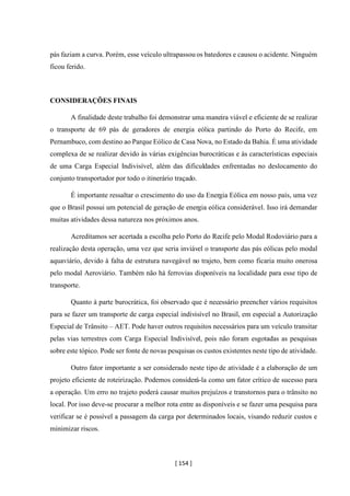 [ 154 ]
pás faziam a curva. Porém, esse veículo ultrapassou os batedores e causou o acidente. Ninguém
ficou ferido.
CONSIDERAÇÕES FINAIS
A finalidade deste trabalho foi demonstrar uma maneira viável e eficiente de se realizar
o transporte de 69 pás de geradores de energia eólica partindo do Porto do Recife, em
Pernambuco, com destino ao Parque Eólico de Casa Nova, no Estado da Bahia. É uma atividade
complexa de se realizar devido às várias exigências burocráticas e às características especiais
de uma Carga Especial Indivisível, além das dificuldades enfrentadas no deslocamento do
conjunto transportador por todo o itinerário traçado.
É importante ressaltar o crescimento do uso da Energia Eólica em nosso país, uma vez
que o Brasil possui um potencial de geração de energia eólica considerável. Isso irá demandar
muitas atividades dessa natureza nos próximos anos.
Acreditamos ser acertada a escolha pelo Porto do Recife pelo Modal Rodoviário para a
realização desta operação, uma vez que seria inviável o transporte das pás eólicas pelo modal
aquaviário, devido à falta de estrutura navegável no trajeto, bem como ficaria muito onerosa
pelo modal Aeroviário. Também não há ferrovias disponíveis na localidade para esse tipo de
transporte.
Quanto à parte burocrática, foi observado que é necessário preencher vários requisitos
para se fazer um transporte de carga especial indivisível no Brasil, em especial a Autorização
Especial de Trânsito – AET. Pode haver outros requisitos necessários para um veículo transitar
pelas vias terrestres com Carga Especial Indivisível, pois não foram esgotadas as pesquisas
sobre este tópico. Pode ser fonte de novas pesquisas os custos existentes neste tipo de atividade.
Outro fator importante a ser considerado neste tipo de atividade é a elaboração de um
projeto eficiente de roteirização. Podemos considerá-la como um fator crítico de sucesso para
a operação. Um erro no trajeto poderá causar muitos prejuízos e transtornos para o trânsito no
local. Por isso deve-se procurar a melhor rota entre as disponíveis e se fazer uma pesquisa para
verificar se é possível a passagem da carga por determinados locais, visando reduzir custos e
minimizar riscos.
 