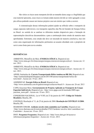 [ 155 ]
São vários os riscos neste transporte devido ao tamanho desta carga e a fragilidade que
esse material apresenta, esses riscos se tornam ainda maiores devido ao valor agregado a essas
pás eólicas podendo causar um imenso prejuízo caso um sinistro que venha a ocorrer.
A sistematização dessas informações poderá ajudar na reflexão sobre o transporte de
cargas especiais indivisíveis e no transporte especifico das Pás de Gerador de Energia Eólica
no Brasil. no sentido de se analisar os diferentes modais disponíveis para a formação de
representações descritivas documentárias e para a continuação deste estudo de maneira mais
aprofundada. Entretanto, esse estudo não deve ser encarado de maneira conclusiva, mas sim
como uma organização de informações pertinentes ao assunto abordado com o propósito de
servir como fonte para novos estudos.
REFERÊNCIAS
AMBIENTE, MinistÉrio do Meio. ENERGIA EÓLICA. Disponível em:
<http://www.mma.gov.br/clima/energia/energias-renovaveis/energia-eolica)>. Acesso em: 12
nov. 2013.
AMBIENTE, MinistÉrio do Meio. ENERGIA EÓLICA. Disponível em:
<http://www.mma.gov.br/clima/energia/energias-renovaveis/energia-eolica)>. Acesso em: 12
nov. 2013.
APODI, Sentinelas do. Carreta Transportando Hélice tombou na BR 304. Disponível em:
<http://sentinelasdoapodi.blogspot.com.br/2011/08/carreta-transportando-helice-de-
torre.html>. Acesso em: 19 nov. 2013.
ASSIMSEFAZ. Energia Eólica no Brasil. Disponível em:
<http://www.assimsefaz.com.br/galeria/energia-eolica-no-brasil-3>. Acesso em: 26 out. 2013
CAPO, Geucimar Moro. Gerenciamento de Projetos Aplicado ao Transporte de Cargas
Especiais Indivisíveis. Disponível em: <http://www.ppga.com.br/mestrado/2005/capo-
jeucimar_moro.pdf>. Acesso em: 19 nov. 2013.
CONGRESSO NACIONAL. Lei nº 9.503, de 23 de janeiro de 1997. Código de Trânsito
Brasileiro. Brasília, DF,
CONTRAN. Resolução nº 11, de 25 de janeiro de 2004. Resolução do CONTRAN 11/2004.
Brasília, DF,
DIARIOSP.COM.BR. Acidente envolve dois caminhões na Casteliho. Disponível em:
<http://www.diariosp.com.br/noticia/detalhe/27825/Acidente+envolve+dois+caminhoes+na+
Castelinho>. Acesso em: 19 nov. 2013.
DNIT. Perguntas Frequentes. Disponível em: <http://www.dnit.gov.br/acesso-a-
informacao/perguntas-frequentes>. Acesso em: 16 nov. 2013.
 