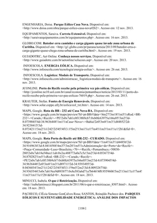[ 156 ]
ENGENHARIA, Doisa. Parque Eólico Casa Nova. Disponível em:
<http://www.doisa.com/obra/parque-eolico-casa-nova#262>. Acesso em: 12 nov. 2013.
EQUIPAMENTOS, Saraiva. Carreta Extensível. Disponível em:
<http://saraivaequipamentos.com.br/equipamentos.php>. Acesso em: 16 nov. 2013.
GLOBO.COM. Batedor erra caminho e carga gigante quase invade zona urbana de
Curitiba. Disponível em: <http://g1.globo.com/pr/parana/noticia/2013/09/batedor-erra-e-
carga-gigante-quase-chega-zona-urbana-de-curitiba.html>. Acesso em: 19 nov. 2013.
GUIADOTRC, Aet Online. Conheça nossos serviços. Disponível em:
<http://www.guiadotrc.com.br/aetonline/solucoes.asp>. Acesso em: 20 nov. 2013.
INFOESCOLA. ENERGIA EÓLICA. Disponível em:
<http://www.infoescola.com/tecnologia/energia-eolica/>. Acesso em: 26 out. 2013.
INFOESCOLA. Logística: Modais de Transporte. Disponível em:
<http://www.infoescola.com/administracao_/logistica-modais-de-transporte/>. Acesso em: 16
nov. 2013.
JCONLINE. Porto do Recife recebe pela primeira vez pás eólicas. Disponível em:
<http://jconline.ne10.uol.com.br/canal/economia/pernambuco/noticia/2013/03/11/porto-do-
recife-recebe-pela-primeira-vez-pas-eolicas-76019.php>. Acesso em: 26 out. 2013.
KRAUTER, Stefan. Fontes de Energia Renováveis. Disponível em:
<http://www.solar.coppe.ufrj.br/eolica/eol_txt.htm>. Acesso em: 14 nov. 2013.
MAPS, Google. Rota da BR - 232 até Casa Nova-BA. Disponível em:
<https://www.google.com.br/maps/preview?hl=pt-BR#!data=!4m27!3m18!1m5!1sRod.+BR-
232+-+Curado,+Recife+-+PE!2s0x7ab1c0f138b9cb7:0xb0fc63975a166e05!3m2!3d-
8.0739045!4d-34.9636448!1m1!1sCasa+Nova+-+Bahia!2e0!3m8!1m3!1d44852!2d-
34.9238415!3d-
8.0734211!3m2!1i1242!2i545!4f13.1!5m2!13m1!1e1!7m4!11m3!1m1!1e1!2b1&fid=0>.
Acesso em: 18 nov. 2013.
MAPS, Google. Rota Porto do Recife até BR-232 - CURADO. Disponível em:
<https://www.google.com.br/maps/preview?hl=pt-BR#!data=!1m4!1m3!1d44856!2d-
34.9169634!3d-8.0414588!4m37!3m28!1m5!1sAdministração+do+Porto+do+Recife+-
+Praça+Comunidade+Luso+Brasileira,+70+-+Recife,+Pernambuco,+50030-
280!2s0x7ab18a54bee11ab:0x2ec488773a0a7c5e!3m2!3d-8.053673!4d-
34.870282!1m5!1sRod.+BR-232+-+Curado,+Recife+-
+PE!2s0x7ab1c0f138b9cb7:0xb0fc63975a166e05!3m2!3d-8.0739045!4d-
34.9636448!2e0!3m8!1m3!1d89711!2d-34.9393495!3d-
8.0436034!3m2!1i1242!2i545!4f13.1!9m5!2m2!3d-8.0093267!4d-
34.9365544!3s0x7ab19ee9d093877:0x8e583a6d71a7b646!4f0.9559606!5m2!13m1!1e1!7m4!
11m3!1m1!1e1!2b1&fid=0>. Acesso em: 18 nov. 2013.
MINUCCI, Isabela. O que é Roteirização. Disponível em:
<http://isabelaminucci.blogspot.com.br/2011/06/o-que-e-roteirizacao_8507.html>. Acesso
em: 18 nov. 2013.
PACHECO, ClÉcia Simone GonÇalves Rosa; SANTOS, Reinaldo Pacheco dos. PARQUES
EÓLICOS E SUSTENTABILIDADE ENERGÉTICA: ANÁLISE DOS IMPACTOS
 