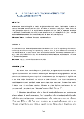 [ 158 ]
13. O PAPEL DO LÍDER COACH NA LOGÍSTICA COMO
VANTAGEM COMPETITIVA
RESUMO
Trata-se de uma abordagem da forma de gestão inovadora com o objetivo de aliar-se ao
processo logístico, aperfeiçoando o papel do líder e influenciando as equipes com o intuito de
obter vantagem competitiva no mercado atual. Com enfoque nos tipos de liderança, passando
pela história da logística e seus principais acontecimentos, até o modelo de liderança coach e
seus processos de gestão, apresentando a evolução deste processo logístico.
Palavras-Chaves: Logística, liderança, competitividade.
ABSTRACT
It is an approach to the management approach, innovative in order to ally the logistics process
enhancing the role of leading and influencing teams in order to gain competitive advantage in
the current market, focusing on the types of leadership through the history of logistics and its
main event until model leadership coach and management processes, presenting the evolution
of the logistics process.
Keywords: logistics, leadership, competitive edge.
INTRODUÇÃO
No mundo atual com a chegada da globalização, as organizações estão cada vez mais
ligadas aos avanços na área científica e tecnológica, não apenas em equipamentos, mas em
processos de trabalho em gestão de pessoas. Verificando-se que, nas organizações hoje em dia,
existe uma grande importância de investir no capital humano e no desenvolvimento de
habilidades que possam contribuir para o seu sucesso. Neste contexto, a figura do líder ganha
destaque, pois, em uma época em que a liderança se tornou tão importante-quanto rara nas
empresas, cada vez mais o termo “liderança”, emerge. (Diniz 2005, p. 27).
A liderança é necessária em todos os tipos de organização humana, seja nas empresas,
seja em cada um de seus departamentos. Ela é essencial em todas as funções de administração:
o administrador precisa conhecer a natureza humanae saber conduzir as pessoas, isto é, liderar.
(Chiavenato 2003, p. 122). Para isso, é necessário que a organização resgate valores que
reforcem a importância dessa prática e capacite os seus líderes através de palestras e/ou
 