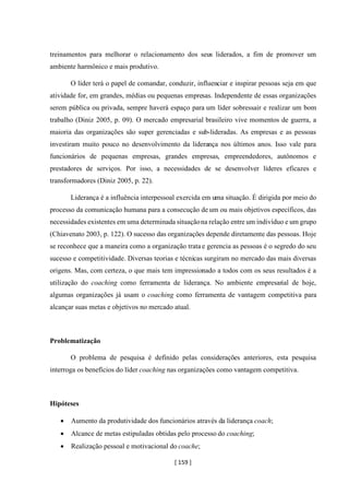 [ 159 ]
treinamentos para melhorar o relacionamento dos seus liderados, a fim de promover um
ambiente harmônico e mais produtivo.
O líder terá o papel de comandar, conduzir, influenciar e inspirar pessoas seja em que
atividade for, em grandes, médias ou pequenas empresas. Independente de essas organizações
serem pública ou privada, sempre haverá espaço para um líder sobressair e realizar um bom
trabalho (Diniz 2005, p. 09). O mercado empresarial brasileiro vive momentos de guerra, a
maioria das organizações são super gerenciadas e sub-lideradas. As empresas e as pessoas
investiram muito pouco no desenvolvimento da liderança nos últimos anos. Isso vale para
funcionários de pequenas empresas, grandes empresas, empreendedores, autônomos e
prestadores de serviços. Por isso, a necessidades de se desenvolver líderes eficazes e
transformadores (Diniz 2005, p. 22).
Liderança é a influência interpessoal exercida em uma situação. É dirigida por meio do
processo da comunicação humana para a consecução de um ou mais objetivos específicos, das
necessidades existentes em uma determinada situaçãona relação entre um indivíduo e um grupo
(Chiavenato 2003, p. 122). O sucesso das organizações depende diretamente das pessoas. Hoje
se reconhece que a maneira como a organização trata e gerencia as pessoas é o segredo do seu
sucesso e competitividade. Diversas teorias e técnicas surgiram no mercado das mais diversas
origens. Mas, com certeza, o que mais tem impressionado a todos com os seus resultados é a
utilização do coaching como ferramenta de liderança. No ambiente empresarial de hoje,
algumas organizações já usam o coaching como ferramenta de vantagem competitiva para
alcançar suas metas e objetivos no mercado atual.
Problematização
O problema de pesquisa é definido pelas considerações anteriores, esta pesquisa
interroga os benefícios do líder coaching nas organizações como vantagem competitiva.
Hipóteses
• Aumento da produtividade dos funcionários através da liderança coach;
• Alcance de metas estipuladas obtidas pelo processo do coaching;
• Realização pessoal e motivacional do coache;
 