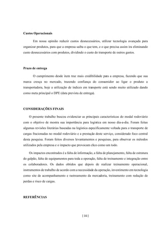 [ 16 ]
Custos Operacionais
Em nossa opinião reduzir custos desnecessários, utilizar tecnologia avançada para
organizar produtos, para que a empresa saiba o que tem, e o que precisa assim ira eliminando
custo desnecessários com produtos, dividindo o custo do transporte de outros gastos.
Prazo de entrega
O cumprimento desde item traz mais credibilidade para a empresa, fazendo que sua
marca cresça no mercado, trazendo confiança do consumidor ao ligar o produto a
transportadora, hoje a utilização de índices em transporte está sendo muito utilizado dando
como meta principal o DPE (data prevista de entrega).
CONSIDERAÇÕES FINAIS
O presente trabalho buscou evidenciar as principais características do modal rodoviário
com o objetivo de mostra sua importância para logística em nosso dia-a-dia. Foram feitas
algumas revisões literárias baseadas na logística especificamente voltada para o transporte de
cargas fracionadas no modal rodoviário e a prestação deste serviço, considerado foco central
desta pesquisa. Foram feitos diversos levantamentos e pesquisas, para observar os métodos
utilizados pela empresa e o impacto que provocam clico como um todo.
Os impactos encontrados é a falta de informação, a falta de planejamento, falta de estrutura
do galpão, falta de equipamentos para toda a operação, falta de treinamento e integração entre
os colaboradores. Os dados obtidos que depois de realizar treinamento operacional,
instrumentos de trabalho de acordo com a necessidade da operação, investimento em tecnologia
como site de acompanhamento e rastreamento da mercadoria, treinamento com redução de
perdas e risco de cargas.
REFERÊNCIAS
 