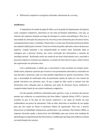 [ 160 ]
• Diferencial competitivo na logística utilizando a ferramenta do coaching.
Justificativa
A importância do estudo do papel do líder coach na gestão do departamento de logística
como vantagem competitiva, demonstra ser um tema de bastante importância, visto que, as
maiorias das empresas almejam um lugar de destaque no cenário mercadológico. Para isso, a
necessidade de utilização dos processos do choaching como ferramenta para alavancar lucros,
consequentemente metas e resultados. Diante disso, se torna uma ferramenta promissora diante
da competitividade já pré-existente. É uma nova forma de gestão, aplicada a setores do processo
logístico, visando aumentar a sua competitividade no cenário atual. Incluindo todas as
vantagens que o processo fornece, tais como: motivação dos funcionários e aumento da
satisfação pessoal. Realizando assim um estudo de um tema relativamente novo, associado a
processos logísticos existentes nas empresas, se tornará um fator decisivo para a sobrevivência
das organizações nos próximos anos.
Com a globalização, é sabido que a concorrência é uma constante nos tempos atuais.
Sendo assim, empresas e pessoas que tiverem os seus pensamentos autocráticos, enraizados em
suas decisões e processos; cada vez mais perderá importância no quesito concorrência. Visto
que, a necessidade de atualização tanto de pensamento quanto de ações já é um assunto de
grande relevância nos próximos anos. Já que o papel do líder coach se tornará uma das
ferramentas mais cobiçadas para as empresas; pois além de alavancar lucros, melhorará a
competitividade diante de um cenário totalmente competitivo.
Um dos grandes problemas enfrentados pelos gestores, é que as maiorias das pessoas
pensam que conhecem as características dos bons líderes. Segundo Briner (1997), é preciso
acreditar no que se faz para ter um sucesso expressivo e ser capaz de instilar em seus
colaboradores um pouco de entusiasmo. Cabe ao líder, direcionar os membros de sua equipe
para que eles sejam no futuro os próximos líderes da organização. Para isso, é preciso
desenvolver as habilidades interpessoais, profissionais e de confiança. Para Hunter (2006), as
empresas deveriam ajudar a desenvolver tais habilidades para que ocorra uma mudança de
aprendizagem comportamental dos funcionários e também para que haja uma melhoria contínua
na transformação dos mesmos.
 