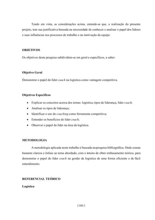 [ 161 ]
Tendo em vista, as considerações acima, entende-se que, a realização do presente
projeto, tem sua justificativa baseada na necessidade de conhecer e analisar o papel dos líderes
e suas influências nos processos de trabalho e na motivação da equipe.
OBJETIVOS
Os objetivos desta pesquisa subdividem-se em geral e específicos, a saber:
Objetivo Geral
Demonstrar o papel do líder coach na logística como vantagem competitiva.
Objetivos Específicos
• Explicar os conceitos acerca dos temas: logística, tipos de liderança, líder coach;
• Analisar os tipos de liderança;
• Identificar o uso do coaching como ferramenta competitiva;
• Entender os benefícios do líder coach;
• Observar o papel do líder na área da logística.
METODOLOGIA
A metodologia aplicada neste trabalho é baseada napesquisa bibliográfica. Onde consta
bastante clareza e ênfase ao tema abordado, com o intuito de obter embasamento teórico, para
demonstrar o papel do líder coach na gestão da logística de uma forma eficiente e de fácil
entendimento.
REFERENCIAL TEÓRICO
Logística
 