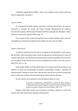 [ 162 ]
A definição segundo Bueno (2000, p. 344), revela a logística como “ciência militar que
trata do equipamento, transporte...”
Logística Militar:
É o conjunto de atividades relativas à previsão e à provisão dos recursos e dos serviços
necessários à execução das missões das Forças Armadas. (Departamento de Logística,
Secretaria de Logística e Mobilização, Ministério da Defesa, Esplanada dos Ministérios - Bloco
Q Brasília, Doutrina de Logística Militar, pag. 15).
Este conceito revela a essência da logística onde as missões militares eram o foco dos
comandantes que utilizavam da logística para concluir com êxito suas atividades.
Logística Empresarial:
A logística empresarial trata de todas as atividades de movimentação e armazenagem,
que facilitam o fluxo de produtos desde o ponto de aquisição da matéria-prima até o ponto de
consumo final, assim como dos fluxos de informação que colocam os produtos em movimento,
com o propósito de providenciar níveis de serviço adequados aos clientes a um custo razoável.
(BALLOU, 2012, p. 24).
Nesta citação, Ballou, de forma elíptica descreve os setores envolvidos no processo da
logística, os setores de movimentação de produtos, armazenagem, compra e aquisições de
matérias-primas e entrega ao cliente final, cada uma desse setor se faz necessário a presença do
gestor ou líder para controle e direcionamento das atividades afins de cada área.
Em um conceito mais atualizado a cerca da logística, define-se como:
O processo de planejamento, implementação e controle do fluxo eficiente e
economicamente eficaz de matérias-primas, estoque em processo, produtos acabados
e informações relativas desde o ponto de origem até o ponto de consumo, com o
propósito de atender as exigências dos clientes. (Ballou, 1993, p. 27).
Podemos retirar deste conceito que os processos de planejar, implantar e controlar de
maneira eficaz são características intrínsecas do bom gestor.
 