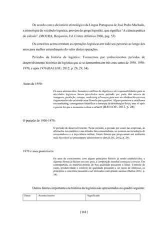 [ 163 ]
De acordo com o dicionário etimológico da Língua Portuguesa de José Pedro Machado,
a etimologia do vocábulo logística, provém do grego logistiké, que significa “A ciência prática
do cálculo”. (MOURA, Benjamim, Ed. Centro Atlântico 2006, pag. 53)
Os conceitos acima retratam as operações logísticas em todo seu percurso ao longo dos
anos para melhor entendimento do valor destas operações.
Períodos da história da logística: Tomaremos por conhecimentos períodos de
desenvolvimento histórico da logística que se se desmembra em três eras: antes de 1950, 1950-
1970, e após 1970 (BALLOU, 2012, p. 28, 29, 34).
Antes de 1950:
Os anos adormecidos, bastantes conflitos de objetivos e de responsabilidades para as
atividades logísticas foram percebidos neste período, por parte dos setores de
transporte, produção, estoque, marketing e finanças, pois suas atividades-chaves eram
fragmentadas não existindo uma filosofia para guiá-los. Alguns pioneiros e estudiosos
em marketing, conseguiram identificar a natureza da distribuição física, mas só após
a guerra foi que a economia voltou a crescer (BALLOU, 2012, p. 28).
O período de 1950-1970:
O período de desenvolvimento. Neste período, a pressão por custo nas empresas, às
alterações nos padrões e nas atitudes dos consumidores, os avanços na tecnologia de
computadores e a experiência militar, foram fatores que propiciaram um ambiente
mais favorável ao pensamento administrativo (BALLOU, 2012, p. 29).
1970 e anos posteriores:
Os anos de crescimento, com alguns princípios básicos já sendo estabelecidos, e
algumas firmas já faziam seu uso, pois, a competição mundial começou a crescer. Em
contrapartida, as matérias-primas de boa qualidade passaram a faltar. Controle de
custo, produtividade e controle de qualidade passaram a ser áreas de interesse, os
princípios e conceitos passaram a ser utilizados com grande sucesso (Ballou 2012, p.
34).
Outros fatores importantes na história da logística são apresentados no quadro seguinte:
Datas Acontecimento Significado
 