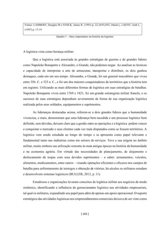 [ 165 ]
Fontes: LAMBERT, Douglas M e STOCK, James R. (1993) p. 22-24/FLINT, Daniel j. e KENT, Jonh L.
(1997) p. 17-19
Quadro 1 – fatos importantes na história da logística
A logística vista como herança militar:
Que a logística está associada às grandes estratégias de guerras e de grandes líderes
como Napoleão Bonaparte e Alexandre, o Grande, não podemos negar. Ao analisar as técnicas
e capacidade de interpretar a arte de armazenar, transportar e distribuir, os dois ganhou
destaques, cada um em seu tempo. Alexandre, o Grande, foi um general macedônio que viveu
entre 356. C. e 323 a. C., e foi um dos maiores conquistadores de territórios que a história tem
em registro. Utilizando as mais diferentes formas de logística em suas estratégias de batalhas.
Napoleão Bonaparte viveu entre 1769 e 1821, foi um grande estrategista militar francês, e os
sucessos de suas estratégias dependiam severamente da forma de sua organização logística
realizada pelos seus soldados, equipamentos e suprimentos.
As lideranças destacadas acima, referem-se a dois grandes líderes que a humanidade
vivenciou, e mais, demonstram que uma liderança bem sucedida e um processo logístico bem
definido, sem dúvidas, deixam claro que a gestão entre as operações e a logística podem vencer
e conquistar o mercado e seus clientes cada vez mais disputados como se fossem territórios. A
logística vem sendo estudada ao longo do tempo e se apresenta como papel relevante e
fundamental tanto nas indústrias como em setores de serviços. Teve a sua origem no âmbito
militar, muito embora sua utilização remonte às mais antigas épocas na história da humanidade
e na economia agrária. Em virtude das necessidades de planejamento, de alojamento e
deslocamento de tropas com seus devidos suprimentos – a saber: armamentos, veículos,
alimentos, medicamentos, entre outros – visando operações eficientes e eficazes nos campos de
batalha para enfrentamento de inimigos e obtenção de vitórias, há séculos os militares estudam
e desenvolvem sistemas logísticos (BULLER, 2012, p. 11).
Estudiosos e organizações levaram conceitos de logística militar aos negócios de modo
sistêmico, identificando a influência do gerenciamento logístico nas atividades empresariais,
tal qual os militares, expandindo seu papel para além de apenas um apoio operacional. O suporte
estratégico das atividades logísticas nos empreendimentos comerciais deixava de ser visto como
 