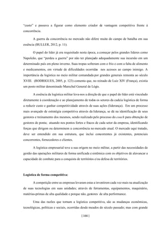 [ 166 ]
“custo” e passava a figurar como elemento criador de vantagem competitiva frente à
concorrência.
A guerra da concorrência no mercado não difere muito do campo de batalha em sua
essência (BULLER, 2012, p. 11).
O papel do líder já era requisitado nesta época, a começar pelos grandes líderes como
Napoleão, que “perdeu a guerra” por não ter planejado adequadamente sua incursão em um
determinado país em pleno inverno. Suas tropas sofreram com o frio e com a falta de alimento
e medicamentos, em virtude de dificuldades ocorridas nos acessos ao campo inimigo. A
importância da logística no meio militar comandada por grandes generais remonta ao século
XVIII. (RODRIGUES, 2005, p. 123) comenta que, no reinado de Luiz XIV (França), existia
um posto militar denominado Marechal General de Lógis.
A essência da logística militar leva-nos a direção de que o papel do líder está vinculado
diretamente à coordenação e ao planejamento de todos os setores da cadeia logística de forma
a reduzir custo e ganhar competitividade através de suas ações (liderança). Em um processo
mais avançado de estratégia competitiva através da liderança, se dá na identificação de seus
gestores e treinamento dos mesmos, sendo realizado pelo processo do coach para obtenção de
gestores de ponta; atuando nos pontos fortes e fracos de cada setor da empresa, identificando
forças que dirigem ou determinem a concorrência no mercado atual. O mercado aqui tratado,
deve ser entendido em sua estrutura, que inclui concorrentes já existentes, potenciais
concorrentes, fornecedores e clientes.
A logística empresarial teve a sua origem no meio militar, a partir das necessidades de
gestão das operações militares de forma unificada e sistêmica com os objetivos de alavancar a
capacidade de combate para a conquista de territórios e/ou defesa de territórios.
Logística de forma competitiva:
A competição entre as empresas levaram estas a investirem cada vez mais na atualização
de suas tecnologias em suas unidades; através de ferramentas, equipamentos, maquinário,
matérias-primas de alta qualidade e porque não, gestores de alta performance.
Uma das razões que tornam a logística competitiva, são as mudanças econômicas,
tecnológicas, políticas e sociais, ocorridas desde meados do século passado; mas com grande
 