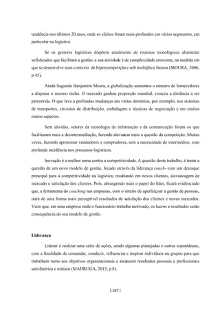 [ 167 ]
tendência nos últimos 20 anos, onde os efeitos foram mais profundos em vários segmentos, em
particular na logística.
Se os gestores logísticos dispõem atualmente de recursos tecnológicos altamente
sofisticados que facilitam a gestão; a sua atividade é de complexidade crescente, na medida em
que se desenvolve num contexto de hipercompetição e sob multíplice fatores (MOURA, 2006,
p 45).
Ainda Segundo Benjamim Moura, a globalização aumentou o número de fornecedores
a disputar o mesmo nicho. O mercado ganhou proporção mundial, cresceu a distância a ser
percorrida. O que leva a profundas mudanças em vários domínios, por exemplo, nos sistemas
de transportes, circuitos de distribuição, embalagens e técnicas de negociação e em muitos
outros aspectos.
Sem dúvidas, setores da tecnologia da informação e da comunicação foram os que
facilitaram mais a desintermediação, fazendo alavancar mais a questão da competição. Muitas
vezes, fazendo aproximar vendedores e compradores, sem a necessidade de intermédios, com
profunda incidência nos processos logísticos.
Inovação é a melhor arma contra a competitividade. A questão deste trabalho, é tratar a
questão de um novo modelo de gestão, focado através da liderança coach- com um destaque
principal para a competitividade na logística; resultando em novos clientes, alavancagem de
mercado e satisfação dos clientes. Pois, abrangendo mais o papel do líder, ficará evidenciado
que, a ferramenta do coaching nas empresas, com o intuito de aperfeiçoar a gestão de pessoas,
trará de uma forma mais perceptível resultados de satisfação dos clientes e novos mercados.
Visto que, em uma empresa onde o funcionário trabalha motivado, os lucros e resultados serão
consequência do seu modelo de gestão.
Liderança
Liderar é realizar uma série de ações, sendo algumas planejadas e outras espontâneas,
com a finalidade de comandar, conduzir, influenciar e inspirar indivíduos ou grupos para que
trabalhem rumo aos objetivos organizacionais e alcancem resultados pessoais e profissionais
satisfatórios e mútuos (MADRUGA, 2013, p.8).
 