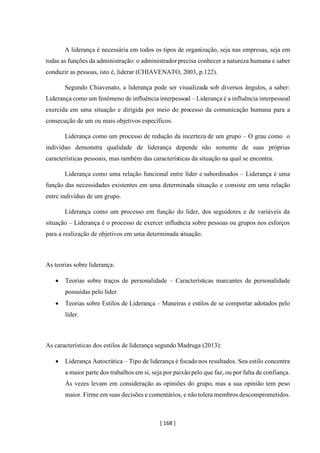 [ 168 ]
A liderança é necessária em todos os tipos de organização, seja nas empresas, seja em
todas as funções da administração: o administrador precisa conhecer a natureza humana e saber
conduzir as pessoas, isto é, liderar (CHIAVENATO, 2003, p.122).
Segundo Chiavenato, a liderança pode ser visualizada sob diversos ângulos, a saber:
Liderança como um fenômeno de influência interpessoal – Liderança é a influência interpessoal
exercida em uma situação e dirigida por meio do processo da comunicação humana para a
consecução de um ou mais objetivos específicos.
Liderança como um processo de redução da incerteza de um grupo – O grau como o
indivíduo demonstra qualidade de liderança depende não somente de suas próprias
características pessoais, mas também das características da situação na qual se encontra.
Liderança como uma relação funcional entre líder e subordinados – Liderança é uma
função das necessidades existentes em uma determinada situação e consiste em uma relação
entre indivíduo de um grupo.
Liderança como um processo em função do líder, dos seguidores e de variáveis da
situação – Liderança é o processo de exercer influência sobre pessoas ou grupos nos esforços
para a realização de objetivos em uma determinada situação.
As teorias sobre liderança:
• Teorias sobre traços de personalidade – Características marcantes de personalidade
possuídas pelo líder.
• Teorias sobre Estilos de Liderança – Maneiras e estilos de se comportar adotados pelo
líder.
As características dos estilos de liderança segundo Madruga (2013):
• Liderança Autocrática – Tipo de liderança é focadonos resultados. Seu estilo concentra
a maior parte dos trabalhos em si, seja por paixãopelo que faz, ou por falta de confiança.
Às vezes levam em consideração as opiniões do grupo, mas a sua opinião tem peso
maior. Firme em suas decisões e comentários, e nãotolera membros descomprometidos.
 