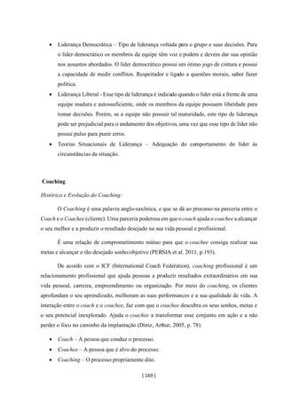 [ 169 ]
• Liderança Democrática – Tipo de liderança voltada para o grupo e suas decisões. Para
o líder democrático os membros da equipe têm voz e podem e devem dar sua opinião
nos assuntos abordados. O líder democrático possui um ótimo jogo de cintura e possui
a capacidade de medir conflitos. Respeitador e ligado a questões morais, saber fazer
política.
• Liderança Liberal - Esse tipo de liderança é indicado quando o líder está a frente de uma
equipe madura e autossuficiente, onde os membros da equipe possuem liberdade para
tomar decisões. Porém, se a equipe não possuir tal maturidade, este tipo de liderança
pode ser prejudicial para o andamento dos objetivos, uma vez que esse tipo de líder não
possui pulso para punir erros.
• Teorias Situacionais de Liderança – Adequação do comportamento do líder às
circunstâncias da situação.
Coaching
Histórico e Evolução do Coaching:
O Coaching é uma palavra anglo-saxônica, e que se dá ao processo na parceria entre o
Coach e o Coachee (cliente). Uma parceria poderosa em que ocoach ajuda o coachee a alcançar
o seu melhor e a produzir o resultado desejado na sua vida pessoal e profissional.
É uma relação de comprometimento mútuo para que o coachee consiga realizar sua
metas e alcançar o tão desejado sonho/objetivo (PERSIA et al. 2011, p.193).
De acordo com o ICF (International Coach Federation), coaching profissional é um
relacionamento profissional que ajuda pessoas a produzir resultados extraordinários em sua
vida pessoal, carreira, empreendimento ou organização. Por meio do coaching, os clientes
aprofundam o seu aprendizado, melhoram as suas performances e a sua qualidade de vida. A
interação entre o coach e o coachee, faz com que o coachee descubra os seus sonhos, metas e
o seu potencial inexplorado. Ajuda o coachee a transformar esse conjunto em ação e a não
perder o foco no caminho da implantação (Diniz, Arthur, 2005, p. 78).
• Coach – A pessoa que conduz o processo.
• Coachee – A pessoa que é alvo do processo.
• Coaching – O processo propriamente dito.
 
