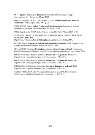 [ 17 ]
ANTT. Agencia Nacional de Transporte Terrestre. Disponível em: <htpp:
//www.antt.gov.br>. Acesso em: 17 dez. 2013.
BALLOU. Logística. In: BALLOU, Ronald H. (Ed.). Gerenciamento da Cadeia de
Suplimentos. Porto Alegre: Atlas, 2001. p. 29.
CONSULTING, Partner. Sobra Produção e Falta Transporte. [mensagem pessoal]
Mensagem recebida por: <Jornal Gazeta>. em: 17 dez. 2013.
HARA. Logística. In: HARA, Celso Minoru. Livro. São Paulo: Alínea, 2005. p. 40.
INFRA-ESTRUTURA DE TRANSPORTE RODOVIÁRIO NA TRANSFERÊNCIA DE
PRODUTOS. Bahia Ba:
Http://www.revistas.unifacs.br/index.php/sepa/article/viewarticle/, 2007.
KEENDI, Samir. Transporte, Unitização e seguro internacionais. 2003. Disponível em:
<samir@multieditoras.com.br>. Acesso em: 14 dez. 2013.
MELLIAGROS, Ferreira e. Evolução do setor de infra-estrtura no Brasil. [mensagem
pessoal] Mensagem recebida por: <epge.fgv.br/portal/pesquisa/producao>. em: 10 dez. 2013.
RODRIGUES, Paulo Roberto Ambrósio. Sistema de Transporte no Brasil. 2011.
Disponível em: <paulo@comexgate.com>. Acesso em: 17 dez. 2013.
RODRIGUES, Paulo Roberto Ambrósio. Sistema de Transporte no Brasil. 2005.
Disponível em: <paulo@comexgate.com>. Acesso em: 16 dez. 2013.
RODRIGUES, Paulo Roberto Ambrósio. Sistema de Transporte no Brasil. 2003.
Disponível em: <paulo@comexgate.com>. Acesso em: 16 dez. 2013.
SEVERO FILHO, Profº João. Nosso portal de logística, jun, 2006. Disponível em:
<http://www.portaldelogistica.adm.br/>. Acesso em: 14 dez. 2013.
 