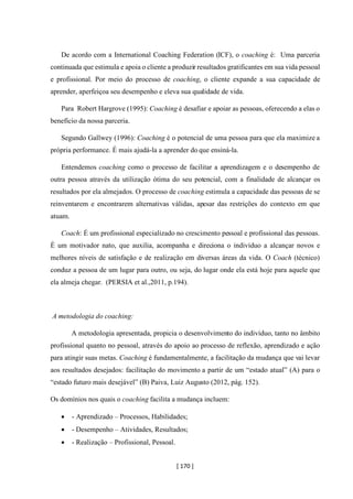 [ 170 ]
De acordo com a International Coaching Federation (ICF), o coaching é: Uma parceria
continuada que estimula e apoia o cliente a produzir resultados gratificantes em sua vida pessoal
e profissional. Por meio do processo de coaching, o cliente expande a sua capacidade de
aprender, aperfeiçoa seu desempenho e eleva sua qualidade de vida.
Para Robert Hargrove (1995): Coaching é desafiar e apoiar as pessoas, oferecendo a elas o
benefício da nossa parceria.
Segundo Gallwey (1996): Coaching é o potencial de uma pessoa para que ela maximize a
própria performance. É mais ajudá-la a aprender do que ensiná-la.
Entendemos coaching como o processo de facilitar a aprendizagem e o desempenho de
outra pessoa através da utilização ótima do seu potencial, com a finalidade de alcançar os
resultados por ela almejados. O processo de coaching estimula a capacidade das pessoas de se
reinventarem e encontrarem alternativas válidas, apesar das restrições do contexto em que
atuam.
Coach: É um profissional especializado no crescimento pessoal e profissional das pessoas.
É um motivador nato, que auxilia, acompanha e direciona o indivíduo a alcançar novos e
melhores níveis de satisfação e de realização em diversas áreas da vida. O Coach (técnico)
conduz a pessoa de um lugar para outro, ou seja, do lugar onde ela está hoje para aquele que
ela almeja chegar. (PERSIA et al.,2011, p.194).
A metodologia do coaching:
A metodologia apresentada, propicia o desenvolvimento do indivíduo, tanto no âmbito
profissional quanto no pessoal, através do apoio ao processo de reflexão, aprendizado e ação
para atingir suas metas. Coaching é fundamentalmente, a facilitação da mudança que vai levar
aos resultados desejados: facilitação do movimento a partir de um “estado atual” (A) para o
“estado futuro mais desejável” (B) Paiva, Luiz Augusto (2012, pág. 152).
Os domínios nos quais o coaching facilita a mudança incluem:
• - Aprendizado – Processos, Habilidades;
• - Desempenho – Atividades, Resultados;
• - Realização – Profissional, Pessoal.
 