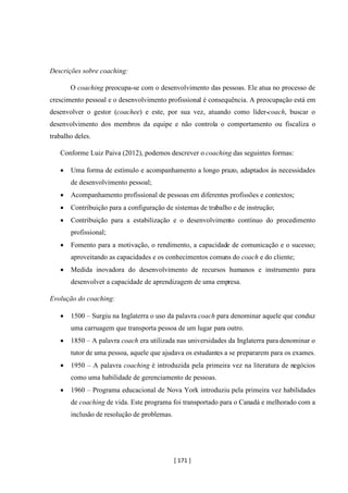 [ 171 ]
Descrições sobre coaching:
O coaching preocupa-se com o desenvolvimento das pessoas. Ele atua no processo de
crescimento pessoal e o desenvolvimento profissional é consequência. A preocupação está em
desenvolver o gestor (coachee) e este, por sua vez, atuando como líder-coach, buscar o
desenvolvimento dos membros da equipe e não controla o comportamento ou fiscaliza o
trabalho deles.
Conforme Luiz Paiva (2012), podemos descrever o coaching das seguintes formas:
• Uma forma de estímulo e acompanhamento a longo prazo, adaptados às necessidades
de desenvolvimento pessoal;
• Acompanhamento profissional de pessoas em diferentes profissões e contextos;
• Contribuição para a configuração de sistemas de trabalho e de instrução;
• Contribuição para a estabilização e o desenvolvimento contínuo do procedimento
profissional;
• Fomento para a motivação, o rendimento, a capacidade de comunicação e o sucesso;
aproveitando as capacidades e os conhecimentos comuns do coach e do cliente;
• Medida inovadora do desenvolvimento de recursos humanos e instrumento para
desenvolver a capacidade de aprendizagem de uma empresa.
Evolução do coaching:
• 1500 – Surgiu na Inglaterra o uso da palavra coach para denominar aquele que conduz
uma carruagem que transporta pessoa de um lugar para outro.
• 1850 – A palavra coach era utilizada nas universidades da Inglaterra para denominar o
tutor de uma pessoa, aquele que ajudava os estudantes a se prepararem para os exames.
• 1950 – A palavra coaching é introduzida pela primeira vez na literatura de negócios
como uma habilidade de gerenciamento de pessoas.
• 1960 – Programa educacional de Nova York introduziu pela primeira vez habilidades
de coaching de vida. Este programa foi transportado para o Canadá e melhorado com a
inclusão de resolução de problemas.
 