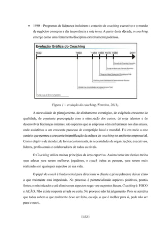 [ 172 ]
• 1980 – Programas de liderança incluíram o conceito de coaching executivo e o mundo
de negócios começou a dar importância a este tema. A partir desta década, o coaching
emerge como uma ferramenta/disciplina extremamentepoderosa.
Figura 1 – evolução do coaching (Ferreira, 2011).
A necessidade de planejamento, de alinhamento estratégico, de exigência crescente de
qualidade, de constante preocupação com a otimização dos custos, de reter talentos e de
desenvolver lideranças internas; são aspectos que as empresas vêm enfrentando nos dias atuais,
onde assistimos a um crescente processo de competição local e mundial. Foi em meio a este
cenário que ocorreu a crescente intensificação da cultura do coaching no ambiente empresarial.
Com o objetivo de atender, de forma customizada, àsnecessidades de organizações, executivos,
líderes, profissionais e colaboradores de todos os níveis.
O Coaching utiliza muitos princípios da área esportiva. Assim como um técnico treina
seus atletas para serem melhores jogadores, o coach treina as pessoas, para serem mais
realizadas em quaisquer aspectos de sua vida.
O papel do coach é fundamental para direcionar o cliente e principalmente deixar claro
o que realmente está impedindo. No processo é pontencializado aspectos positivos, pontos
fortes; e minimizados e até eliminamos aspectos negativos ou pontos fracos. Coaching é: FOCO
e AÇÃO. Não existe resposta errada ou certa. No processo não há julgamento. Pois se acredita
que todos sabem o que realmente deve ser feito, ou seja, o que é melhor para si, pode não ser
para o outro.
 