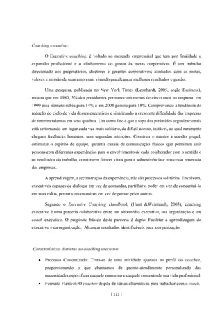 [ 173 ]
Coaching executivo:
O Executive coaching, é voltado ao mercado empresarial que tem por finalidade a
expansão profissional e o alinhamento do gestor às metas corporativas. É um trabalho
direcionado aos proprietários, diretores e gerentes corporativos; alinhados com as metas,
valores e missão de suas empresas, visando pra alcançar melhores resultados e gestão.
Uma pesquisa, publicada no New York Times (Leonhardt, 2005, seção Business),
mostra que em 1980, 5% dos presidentes permaneciam menos de cinco anos na empresa; em
1999 esse número subiu para 14% e em 2005 passou para 18%. Comprovando a tendência de
redução do ciclo de vida desses executivos e sinalizando a crescente dificuldade das empresas
de reterem talentos em seus quadros. Um outro fato é que o topo das pirâmides organizacionais
está se tornando um lugar cada vez mais solitário, de difícil acesso, instável, ao qual raramente
chegam feedbacks honestos, sem segundas intenções. Construir e manter a coesão grupal,
estimular o espírito de equipe, garantir canais de comunicação fluidos que permitam unir
pessoas com diferentes experiências para o envolvimento de cada colaborador com o sentido e
os resultados do trabalho, constituem fatores vitais para a sobrevivência e o sucesso renovado
das empresas.
A aprendizagem, a reconstrução da experiência, nãosão processos solitários. Envolvem,
executivos capazes de dialogar em vez de comandar, partilhar o poder em vez de concentrá-lo
em suas mãos, pensar com os outros em vez de pensar pelos outros.
Segundo o Executive Coaching Handbook, (Hunt &Weintraub, 2003), coaching
executivo é uma parceria colaborativa entre um alto/médio executivo, sua organização e um
coach executivo. O propósito básico desta parceria é duplo: Facilitar a aprendizagem do
executivo e da organização; Alcançar resultados identificáveis para a organização.
Características distintas do coaching executivo:
• Processo Customizado: Trata-se de uma atividade ajustada ao perfil do coachee,
proporcionando o que chamamos de pronto-atendimento personalizado das
necessidades específicas daquele momento e daquele contexto de sua vida profissional.
• Formato Flexível: O coachee dispõe de várias alternativas para trabalhar com o coach.
 
