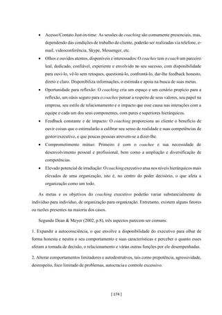 [ 174 ]
• Acesso/Contato Just-in-time: As sessões de coaching são comumente presenciais, mas,
dependendo das condições de trabalho do cliente, poderão ser realizadas via telefone, e-
mail, videoconferência, Skype, Messenger, etc.
• Olhos e ouvidos atentos, disponíveis e interessados: O coachee tem o coach um parceiro
leal, dedicado, confiável, experiente e envolvido no seu sucesso, com disponibilidade
para ouvi-lo, vê-lo sem retoques, questioná-lo, confrontá-lo, dar-lhe feedback honesto,
direto e claro. Disponibiliza informações, o estimula e apoia na busca de suas metas.
• Oportunidade para reflexão: O coaching cria um espaço e um cenário propício para a
reflexão, um oásis seguro para o coachee pensar a respeito de seus valores, seu papel na
empresa, seu estilo de relacionamento e o impacto que esse causa nas interações com a
equipe e cada um dos seus componentes, com pares e superiores hierárquicos.
• Feedback constante e de impacto: O coaching proporciona ao cliente o benefício de
ouvir coisas que o estimularão a calibrar seu senso de realidade e suas competências de
gestor/executivo, e que poucas pessoas atrevem-se a dizer-lhe.
• Comprometimento mútuo: Primeiro é com o coachee e sua necessidade de
desenvolvimento pessoal e profissional, bem como a ampliação e diversificação de
competências.
• Elevado potencial de irradiação: Ocoaching executivo atua nos níveis hierárquicos mais
elevados de uma organização, isto é, no centro do poder decisório, o que afeta a
organização como um todo.
As metas e os objetivos do coaching executivo poderão variar substancialmente de
indivíduo para indivíduo, de organização para organização. Entretanto, existem alguns fatores
ou razões presentes na maioria dos casos.
Segundo Dean & Meyer (2002, p.8), três aspectos parecem ser comuns:
1. Expandir a autoconsciência, o que envolve a disponibilidade do executivo para olhar de
forma honesta e neutra o seu comportamento e suas características e perceber o quanto esses
afetam a tomada de decisão, o relacionamento e várias outras funções por ele desempenhadas.
2. Alterar comportamentos limitadores e autodestrutivos, tais como prepotência, agressividade,
desrespeito, foco limitado de problemas, autocracia e controle excessivo.
 