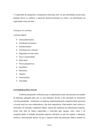 [ 175 ]
3. Capacidade de autogestão e competência relacional, uma vez que dificuldades nessas áreas
poderão elevar os conflitos e repercutir desfavoravelmente no clima e na performance da
organização como um todo.
Vantagens do coaching:
A pessoa adquiri:
• Autoconhecimento;
• Autodesenvolvimento;
• Esclarecimento;
• Confiança em si mesmo;
• Segurança em suas ações;
• Foco e assertividade;
• Motivação;
• Novas perspectivas;
• Equilíbrio;
• Harmonia;
• Alegria;
• Autocontrole;
• Felicidade
CONSIDERAÇÕES FINAIS
Conforme pesquisado verificamos que as organizações atuais não possuem um modelo
de liderança adequada para com os seus liderados, devido a não utilização da ferramenta
coaching apropriada. Atualmente, as empresas impulsionadas pela competitividade, passaram
a investir mais nos seus colaboradores e dar mais importância a funcionários mais criativos e
motivados. Os tornando verdadeiros líderes. Apesar das melhorias na infraestrutura logística,
existe uma falta de líderes capacitados e motivados para agregar valor, como o de
competitividade. O trabalho apresentou aspectos relevantes no que diz respeito a liderança,
inclusive, demonstrando épocas em que a logística tinha seus principais líderes atuando no
 
