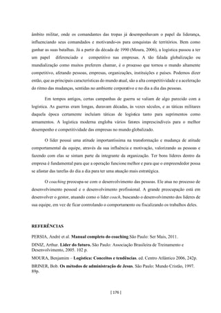 [ 176 ]
âmbito militar, onde os comandantes das tropas já desempenhavam o papel da liderança,
influenciando seus comandados e motivando-os para conquistas de territórios. Bem como
ganhar as suas batalhas. Já a partir da década de 1990 (Moura, 2006), a logística passou a ter
um papel diferenciado e competitivo nas empresas. A tão falada globalização ou
mundialização como muitos preferem chamar, é o processo que tornou o mundo altamente
competitivo, afetando pessoas, empresas, organizações, instituições e países. Podemos dizer
então, que as principais características do mundo atual, são a alta competitividade e a aceleração
do ritmo das mudanças, sentidas no ambiente corporativo e no dia a dia das pessoas.
Em tempos antigos, certas campanhas de guerra se valiam de algo parecido com a
logística. As guerras eram longas, duravam décadas, às vezes séculos, e as táticas militares
daquela época certamente incluíam táticas de logística tanto para suprimentos como
armamentos. A logística moderna engloba vários fatores imprescindíveis para o melhor
desempenho e competitividade das empresas no mundo globalizado.
O líder possui uma atitude importantíssima na transformação e mudança de atitude
comportamental da equipe, através da sua influência e motivação, valorizando as pessoas e
fazendo com elas se sintam parte da integrante da organização. Ter bons líderes dentro da
empresa é fundamental para que a operação funcione melhor e para que o empreendedor possa
se afastar das tarefas do dia a dia para ter uma atuação mais estratégica.
O coaching preocupa-se com o desenvolvimento das pessoas. Ele atua no processo de
desenvolvimento pessoal e o desenvolvimento profissional. A grande preocupação está em
desenvolver o gestor, atuando como o líder coach, buscando o desenvolvimento dos líderes de
sua equipe, em vez de ficar controlando o comportamento ou fiscalizando os trabalhos deles.
REFERÊNCIAS
PERSIA, André et al. Manual completo do coaching.São Paulo: Ser Mais, 2011.
DINIZ, Arthur. Lider do futuro. São Paulo: Associação Brasileira de Treinamento e
Desenvolvimento, 2005. 102 p.
MOURA, Benjamim – Logística: Conceitos e tendências. ed. Centro Atlântico 2006, 242p.
BRINER, Bob. Os métodos de administração de Jesus. São Paulo: Mundo Cristão, 1997.
89p.
 