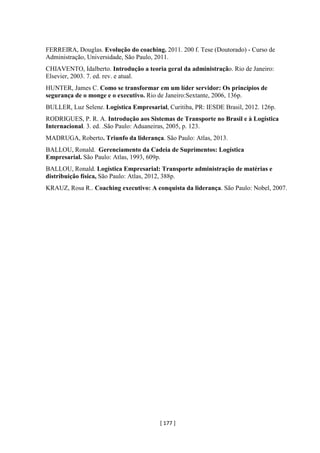 [ 177 ]
FERREIRA, Douglas. Evolução do coaching. 2011. 200 f. Tese (Doutorado) - Curso de
Administração, Universidade, São Paulo, 2011.
CHIAVENTO, Idalberto. Introdução a teoria geral da administração. Rio de Janeiro:
Elsevier, 2003. 7. ed. rev. e atual.
HUNTER, James C. Como se transformar em um líder servidor: Os princípios de
segurança de o monge e o executivo. Rio de Janeiro:Sextante, 2006, 136p.
BULLER, Luz Selene. Logística Empresarial, Curitiba, PR: IESDE Brasil, 2012. 126p.
RODRIGUES, P. R. A. Introdução aos Sistemas de Transporte no Brasil e à Logística
Internacional. 3. ed. .São Paulo: Aduaneiras, 2005, p. 123.
MADRUGA, Roberto. Triunfo da liderança. São Paulo: Atlas, 2013.
BALLOU, Ronald. Gerenciamento da Cadeia de Suprimentos: Logística
Empresarial. São Paulo: Atlas, 1993, 609p.
BALLOU, Ronald. Logística Empresarial: Transporte administração de matérias e
distribuição física, São Paulo: Atlas, 2012, 388p.
KRAUZ, Rosa R.. Coaching executivo: A conquista da liderança. São Paulo: Nobel, 2007.
 