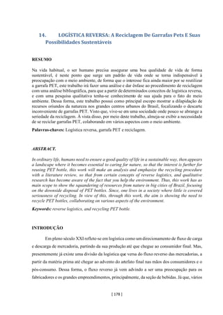 [ 178 ]
14. LOGÍSTICA REVERSA: A Reciclagem De Garrafas Pets E Suas
Possibilidades Sustentáveis
RESUMO
Na vida habitual, o ser humano precisa assegurar uma boa qualidade de vida de forma
sustentável, é neste ponto que surge um padrão de vida onde se torna indispensável à
preocupação com o meio ambiente, de forma que o interesse fica ainda maior por se reutilizar
a garrafa PET, este trabalho irá fazer uma análise e dar ênfase ao procedimento de reciclagem
com uma análise bibliográfica, para que a partir dedeterminados conceitos de logística reversa,
e com uma pesquisa qualitativa tenha-se conhecimento de sua ajuda para o fato do meio
ambiente. Dessa forma, este trabalho possui como principal escopo mostrar a dilapidação de
recursos oriundos da natureza nos grandes centros urbanos do Brasil, focalizando o descarte
inconveniente de garrafas PET. Visto que, vive-se em uma sociedade onde pouco se abrange a
seriedade da reciclagem. À vista disso, por meio deste trabalho, almeja-se exibir a necessidade
de se reciclar garrafas PET, colaborando em vários aspectos com o meio ambiente.
Palavras-chaves: Logística reversa, garrafa PET e reciclagem.
ABSTRACT.
In ordinary life, humans need to ensure a good quality of life in a sustainable way, then appears
a landscape where it becomes essential to caring for nature, so that the interest is further for
reusing PET bottle, this work will make an analysis and emphasize the recycling procedure
with a literature review, so that from certain concepts of reverse logistics, and qualitative
research has become aware of the fact that you help the environment. Thus, this work has as
main scope to show the squandering of resources from nature in big cities of Brazil, focusing
on the downside disposal of PET bottles. Since, one lives in a society where little is covered
seriousness of recycling. In view of this, through this work, the aim is showing the need to
recycle PET bottles, collaborating on various aspects of the environment.
Keywords: reverse logistics, and recycling PET bottle.
INTRODUÇÃO
Em pleno século XXI reflete-se em logística como umdirecionamento de fluxo de carga
e descarga de mercadoria, partindo da sua produção até que chegue ao consumidor final. Mas,
presentemente já existe uma divisão da logística que versa do fluxo reverso das mercadorias, a
partir da matéria prima até chegar ao advento do artefato final nas mãos dos consumidores e o
pós-consumo. Dessa forma, o fluxo reverso já vem advindo a ser uma preocupação para os
fabricadores e os grandes empreendimentos, principalmente, da seção de bebidas. Já que, vários
 