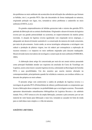 [ 179 ]
dos problemas no meio ambiente são acontecidos da má utilização das substâncias que formam
as bebidas, isto é, as garrafas PETs. Que são descartados de forma inadequada na natureza,
originando poluição nos lagos, rios, tornando-se sérios problemas e catástrofes no meio
ambiente (COSTA, [s.d.]).
Os grandes empreendimentos de bebidas gerenciam todo o retorno das garrafas PETs
partindo da fabricação até as centrais distribuidoras. Originando o desenvolvimento da logística
reversa por sua grande potencialidade na economia, no reaproveitamento da matéria prima
reciclada. A atuação da logística reversa igualmente vem originando novos empregos, e
adequando um desenvolvimento sustentável e a conservação da natureza de modo consciente,
por meio do pós-consumo. Assim sendo, as novas tecnologias sobrepostas a reciclagem vem
reduzir a produção de plástico virgem, isso irá reduzir por consequência a exploração de
recursos minerais e os impactos no meio ambiente originados pelo descarte inadequado.
Desenvolvendo meios inovadores de reciclagem e conservação do meio ambiente (FERREIRA,
2002).
A elaboração deste artigo foi concretizada por meio de um ensaio teórico possuindo
como principal finalidade atender aos requisitos de conclusão do Curso de Tecnólogo em
Logística, assim como trazer o assunto logística reversa, culminando na Reciclagem de Garrafas
PETs e suas possibilidades. Um dos assuntos que suscita maiores alteração na
contemporaneidade, principalmente quando faz referência a natureza, aos resíduos sólidos e ao
descarte dos próprios no meio urbano.
O presente artigo vem controverter a cadeia de produção da logística reversa e a
reciclagem de garrafas PETs (Politereftalato de etileno), problematizando os componentes que
levam a fabricação desse composto e as probabilidades que a reciclagem ocasiona. Procurando
apresentar determinados entendimentos bibliográficos da Logística Reversa e do subtítulo
tratado. Pois, o PET tornou-se alvo de ampla fabricação, consumo e pós-consumo, por ser um
material de valor barato para fabricação e mais leve, tornando-se causador de fonte de renda
para os indivíduos mais simples e o vilão da natureza.
LOGÍSTICA REVERSA
 