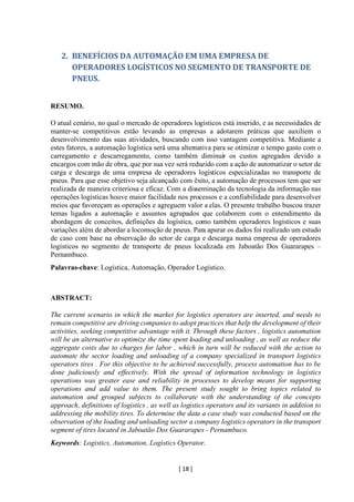 [ 18 ]
2. BENEFÍCIOS DA AUTOMAÇÃO EM UMA EMPRESA DE
OPERADORES LOGÍSTICOS NO SEGMENTO DE TRANSPORTE DE
PNEUS.
RESUMO.
O atual cenário, no qual o mercado de operadores logísticos está inserido, e as necessidades de
manter-se competitivos estão levando as empresas a adotarem práticas que auxiliem o
desenvolvimento das suas atividades, buscando com isso vantagem competitiva. Mediante a
estes fatores, a automação logística será uma alternativa para se otimizar o tempo gasto com o
carregamento e descarregamento, como também diminuir os custos agregados devido a
encargos com mão de obra, que por sua vez será reduzido com a ação de automatizar o setor de
carga e descarga de uma empresa de operadores logísticos especializadas no transporte de
pneus. Para que esse objetivo seja alcançado com êxito, a automação de processos tem que ser
realizada de maneira criteriosa e eficaz. Com a disseminação da tecnologia da informação nas
operações logísticas houve maior facilidade nos processos e a confiabilidade para desenvolver
meios que favoreçam as operações e agreguem valor a elas. O presente trabalho buscou trazer
temas ligados a automação e assuntos agrupados que colaborem com o entendimento da
abordagem de conceitos, definições da logística, como também operadores logísticos e suas
variações além de abordar a locomoção de pneus. Para apurar os dados foi realizado um estudo
de caso com base na observação do setor de carga e descarga numa empresa de operadores
logísticos no segmento de transporte de pneus localizada em Jaboatão Dos Guararapes –
Pernambuco.
Palavras-chave: Logística, Automação, Operador Logístico.
ABSTRACT:
The current scenario in which the market for logistics operators are inserted, and needs to
remain competitive are driving companies to adopt practices that help the development of their
activities, seeking competitive advantage with it. Through these factors , logistics automation
will be an alternative to optimize the time spent loading and unloading , as well as reduce the
aggregate costs due to charges for labor , which in turn will be reduced with the action to
automate the sector loading and unloading of a company specialized in transport logistics
operators tires . For this objective to be achieved successfully, process automation has to be
done judiciously and effectively. With the spread of information technology in logistics
operations was greater ease and reliability in processes to develop means for supporting
operations and add value to them. The present study sought to bring topics related to
automation and grouped subjects to collaborate with the understanding of the concepts
approach, definitions of logistics , as well as logistics operators and its variants in addition to
addressing the mobility tires. To determine the data a case study was conducted based on the
observation of the loading and unloading sector a company logistics operators in the transport
segment of tires located in Jaboatão Dos Guararapes - Pernambuco.
Keywords: Logistics, Automation, Logistics Operator.
 