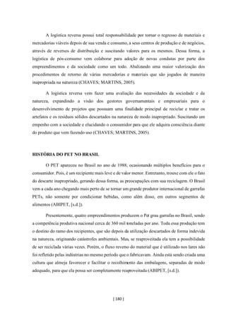 [ 180 ]
A logística reversa possui total responsabilidade por tornar o regresso de materiais e
mercadorias viáveis depois de sua venda e consumo, a seus centros de produção e de negócios,
através de reversos de distribuição e suscitando valores para os mesmos. Dessa forma, a
logística de pós-consumo vem colaborar para adoção de novas condutas por parte dos
empreendimentos e da sociedade como um todo. Abalizando uma maior valorização dos
procedimentos de retorno de várias mercadorias e materiais que são jogados de maneira
inapropriada na natureza (CHAVES; MARTINS, 2005).
A logística reversa vem fazer uma avaliação das necessidades da sociedade e da
natureza, expandindo a visão dos gestores governamentais e empresariais para o
desenvolvimento de projetos que possuam uma finalidade principal de reciclar e tratar os
artefatos e os resíduos sólidos descartados na natureza de modo inapropriado. Suscitando um
empenho com a sociedade e elucidando o consumidor para que ele adquira consciência diante
do produto que vem fazendo uso (CHAVES; MARTINS, 2005).
HISTÓRIA DO PET NO BRASIL
O PET apareceu no Brasil no ano de 1988, ocasionando múltiplos benefícios para o
consumidor. Pois, é um recipiente mais leve e de valor menor. Entretanto, trouxe com ele o fato
do descarte inapropriado, gerando dessa forma, as preocupações com sua reciclagem. O Brasil
vem a cada ano chegando mais perto de se tornar um grande produtor internacional de garrafas
PETs, não somente por condicionar bebidas, como além disso, em outros segmentos de
alimentos (ABIPET, [s.d.]).
Presentemente, quatro empreendimentos produzem o Pet grau garrafas no Brasil, sendo
a competência produtiva nacional cerca de 360 mil toneladas por ano. Toda essa produção tem
o destino do ramo dos recipientes, que são depois da utilização descartados de forma indevida
na natureza, originando catástrofes ambientais. Mas, se reaproveitada ela tem a possibilidade
de ser reciclada várias vezes. Porém, o fluxo reverso do material que é utilizado nos lares não
foi refletido pelas indústrias no mesmo período que o fabricavam. Ainda está sendo criada uma
cultura que almeja favorecer e facilitar o recolhimento das embalagens, separadas de modo
adequado, para que ela possa ser completamente reaproveitada (ABIPET, [s.d.]).
 